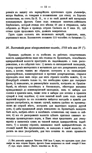 — 12 —
рованія въ защиту отъ варварійцевъ купеческаго судна Александръ,
маіора Фалѣева, съ товарами и посаженными для отвозу въ Херсонъ
колонистами, на счетъ Ея И. В., то я по силѣ данной мнѣ инструкціи
командировалъ фрегатъ Слава подъ командою капитанъ-лейтенанта
Кирѣевскаго, который отсюда сего мѣсяца 25 дня и отправился, -имѣя
слѣдовать до Морей и прошедъ островъ Сапіансъ къ О миль 20, гдѣ
оставя судно продолжать путь, долженъ возвратиться.
Грузъ судна состоитъ изъ шелковыхъ матерій, коралловъ, вина,
деревяннаго масла. Еолонистовъ посажено 215 человѣкъ съ багажемъ (').
26. Высочайшгй указz адмиралмейсмвд-комегіи, 1783 юда мая 28 (Q).
Призиавъ удобнымъ и съ успѣхомъ въ работахъ сходственнымъ
вывесть адмиралтейство наше изъ столицы въ Еронштадтъ, повелѣваемъ
адмиралтейской коллегіи приступить къ надлежащимъ о томъ распо-
ряженіямъ, и въ слѣдствіе того: 1) начать съ интендантской экспедиціи,
учреди строеніе мастерскихъ и магазиновъ для сего департамента потреб-
ныхъ, а потомъ такимъ же образомъ поступить и съ экспедиціями
артиллерійскою, коммисаріатскою и прочими департаментами, старался
переводить оные какъ скоро для нихъ строеніе поспѣть можетъ; 2) въ
Петербургѣ оставить только то, что необходимо нужно для галернаго
флота; 3) позволяемъ, по разсмотрѣнію коллегіи, построить въ Ораніем-
баумѣ, въ мѣстахъ способныхъ и безопасныхъ, нѣкоторые магазины
принадлежащее до коммисаріатской экспедиціи, какъ то амбары для
соленія и храненія мяса, также печи и амбары для печенія и храненія
сухарей и тому подобное; 4) если занятый нынѣ домъ подъ морской
кадетскій корпусъ по его положенію найдется выгоднѣе и нужнѣе для
другаго употребления, въ такомъ случаѣ, назнача удобное въ кронштад-
скомъ же островѣ йѣсто, построить для кадетскаго корпуса другой
домъ; 5) дабы прядильный дворъ немедленно въ КрОнштадтъ выведенъ
быть могъ, выбрать мѣсто и поспѣшить сочиненіемъ ему плана со смѣ-
тою; 6) все сіе распоряженіе коллегіи сдѣлать приглася главнаго ко-
мандира кронштадтскаго порта, и Намъ оныя представить для утвер-
жденія и назначенія суммъ на таковой выводъ адмиралтейства надоб-
ныхъ; 7) а поелику строеніе, занимаемое нынѣ адмиралтействомъ въ
столицѣ нашей Мы предполагаемъ, за выводомъ и самой коллегіи, об-
ратить на иное употребленіе, для того починки въ ономъ произвесть
(') Изъ донесенія адмирала Чичагова 1788 іюля 7, видно, что проводивъ судно Алек-
сандр* на видъ острова Цериго, фрегатѣ Слава возвратился къ своей эскадрѣ б іголя.
(2) Арх. морск. минист. (Высоч. повелѣнія кн. № 46).
 