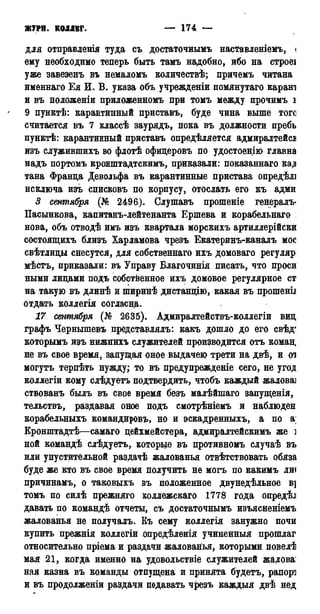 ЖУРН. КОЛЛЕГ. — 174 — 1786
для отправленія туда съ достаточнымъ наставленіемь, <
ему необходимо теперь быть тамъ надобно, ибо на строеі
уже завезенъ въ немаломъ количеств^; причемъ читана
именнаго Ея И. В. указа объ учрежденіи помянутаго карана
и въ положеніи приложенномъ при томъ между прочимъ і
' 9 пунктѣ: карантинный приставь, буде чина выше тоге
считается въ 7 классѣ заурядъ, пока въ должности пребь
пунктѣ: карантинный приставь опредѣляется адмиралтейев
изъ служившихъ во флотѣ офицеровъ по удостоенію главна
надъ портомъ кронштадтскимъ, приказали: показанная кад
тана Франца Девольфа въ карантинные пристава опредѣлі
исключа изъ списковъ по корпусу, отослать его къ адми
3 сентября (№ 2496). Слушавъ прошеніе генералъ-
Пасынкова, капитанъ-лейтенанта Ершева и корабельнаго
нова, объ отводѣ имъ изъ квартала морскихъ артиллерійски
состоящихъ близъ Харламова чрезъ Екатеринъ-каналъ мое
свѣтлицы снесутся, для собственная ихъ домоваго регуляр:
мѣстъ, приказали: въ Управу Благочинія писать, что проси
ными лицами подъ собственное ихъ домовое регулярное ст
на такую въ длинѣ и ширинѣ дистанцію, какая въ прошены
отдать коллегія согласна.
17 сентября (№ 2635). Адмиралтействъ-коллегіи виц
графъ Чернышевъ представлялъ: какъ дошло до его свѣдг
которымъ изъ нижнихъ служителей производится отъ команг
не въ свое время, запущая оное выдачею трети на двѣ, и от
могутъ терпѣть нужду; то въ предупрежденіе сего, не угод
коллегіи кому слѣдуетъ подтвердить, чтобъ каждый жаловаі
ствованъ былъ въ свое время безъ малѣйшаго запущенія,
тельствъ, раздавая оное подъ смотрѣніемъ и наблюден
корабельныхъ командировъ, но и эскадренныхъ, а по аі
Кронштадтѣ—самаго цейхмейстера, адмиралтейскимъ же ]
ной командѣ слѣдуетъ, которые въ противномъ случаѣ въ
или упустительной раздачѣ жалованья отвѣтствовать обяза
буде же кто въ свое время получить не могъ по какимъ ли(
причинамъ, о таковыхъ въ положенное двунедѣльное в]
томъ по силѣ прежняго коллежская 1778 года опредѣл
давать по командѣ отчеты, съ достаточнымъ изъясненіемъ
жалованья не получалъ. Къ сему коллегія занужно почи
купить прежнія коллегіи опредѣленія учиненныя прошлаг
относительно пріема и раздачи жалованья, которыми повелѣ
мая 21, когда именно на удовольствіе служителей жалова:
ная казна въ команды отпущена и принята будетъ, рапорт
и въ продолженіи раздачи подавать чрезъ каждыя двѣ нед
 