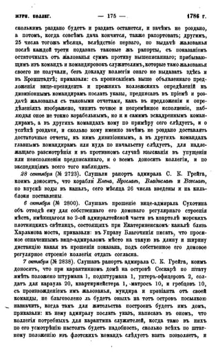 ЖУРН. КОЛЛЕГ. — 175 — •1785г.
сколькнмъ раздано будетъ и раздать останется, и зачѣмъ не роздано,
а потомъ, когда совсѣмъ дача кончится, также рапортовать; другимъ,
25 числа тогожъ мѣсяда, вслѣдствіе перваго, по выдачѣ жалованья
послѣ каждой трети подавать таковые жъ рапорты, съ показаніемъ
остаточныхъ отъ жалованья суммъ противу вышеписаннаго; прибываю-
щимъ изъ командъ и командировокъ служителям^ которые тамо жалованья
своего не получали, безъ докладу коллегіи онаго не выдавать здѣсь и
въ Кронштадтѣ; приказали: съ прописаніемъ выше объявленнаго пред-
ложенія вице-президента, и прежнихъ коллежскихъ опредѣленій къ
дивизіоннымъ командирамъ послать указы, предписавъ въ пріемѣ и роз-
дачѣ жалованья съ таковыми отчетами, какъ въ предложены и опре-
дѣленіяхъ изображено, чинить точное и непремѣнное исполненіе, наб-
людая оное не токмо корабельнымъ, но и и самимъ эскадреннымъ коман-
дирамъ, а въ другихъ командахъ кому по примѣру сего слѣдуетъ, и о
успѣхѣ роздачи, и сколько кому именно зачѣмъ не роздано доставлять
достаточные отчеты, къ нимъ дивизіоннымъ, а въ другихъ командахъ
главнымъ командирамъ или куда по начальству слѣдуетъ, для надле-
жащая. разсмотрѣнія и въ противномъ случаѣ взысканія въ упущеніи
или неисполненіи предписаннаго, и о всемъ доносить коллегіи, и по
экспедиціямъ всего того наблюдать.
28 сентября (№ 2723). Слушали рапортъ адмирала С. К. Грейга,
коимъ доноситъ, что корабли Елена, Ярославъ, ѣладиславъ и Всеславъ,
по впускѣ воды въ каналъ, сего мѣсяда 26 числа введены и на киль-
блоки поставлены.
6 октября (№ 2800). Слушавъ прошеніе вице-адмирала Сухотина
объ отводѣ ему для собственнаго его домоваго регулярнаго строенія
мѣста, имѣющагося во 2-ой адмиралтейской части въ кварталѣ морскихъ
плотницкихъ свѣтлицъ, состоящихъ при Екатериненскомъ* каналѣ близь
Харламова моста, приказали: въ Управу Благочинія писать, что проси-
мое означеннымъ вице-адмираломъ мѣсто на такую въ длину и ширину
дистанцію какая въ прошеніи показана, подъ собственное его домовое
регулярное строеніе коллегія отдать согласна.
7 октября (№ 2838). Слушавъ рапортъ адмирала С. К. Грейга, коимъ
доноситъ, что при карантинномъ домѣ на островѣ Сескарѣ по штату
имѣть положено штурмана 1, подштурмана 1, унтеръ-офицеровъ 2, сол-
датъ для караула 20, квартирмейстера 1, ^матросъ 10, и гребцовъ 10,
съ произвожденіемъ имъ жалованья, мундира и провіанта отъ своей
команды, не благоволено ль будетъ оныхъ на тотъ островъ посылкою
^ назначить, когда тамъ для жительства построенъ будетъ имъ домъ,
приказали: къ нему адмиралу послать указъ, написавъ въ ономъ, что
коллегія потребныхъ для карантина служителей, когда тамо въ нихъ
по его усмотрѣнію настоять будетъ надобность, сколько всѣхъ по штат-
ному положенію изъ флотскихъ командъ слѣдуетъ взять позволяетъ, и
 
