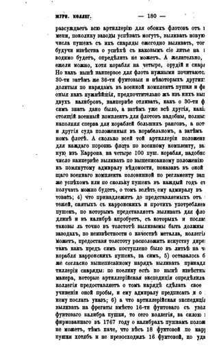 ЖУРН. КОЛЛЕГ. — 180 — 1786
разсуждаетъ всю артйлЛерію для обоихъ флотовъ отъ і
мени, поколику завоДк успѣвать могутъ, выливать новую
числа пушекъ съ ихъ снаряды ежегодно выливать, тог
будучи извѣстна о уснѣхѣ съ каковымъ сіе литье на s
водимо будетъ, опредѣлить не можетъ.. А Желательно,
ежели можно, хотя корабля на четыре, орудій и снарі
Но какъ нынѣ наипервое для флота нужными почитают^
30-ти затѣмъ же 36-ти фунтовыя и нѣкоторыхъ другие
долитыя по нарядамъ въ военной комплектъ пушки и фа
оныя какъ нужнѣйшія, предпочтительно жъ изъ нихъ выі
двухъ калйбровь, наипервѣе отливать, какъ о 30-ти ф
симъ знать дано было, а затѣмъ уже всѣ другія, какіі
стоящій военный комплектъ для флотовъ надобны, полны]
наполняя сперва для кораблей болыпихъ ранговъ, а пот
и другія суда положенныя въ корабельномъ, а затѣмъ
номъ флотѣ. А сколько всей той артиллеріи положен!
для каждаго порознь флота по военному комплекту, заі
ную йзъ Каррона, на четыре 100 пуш. корабля, надобно
число наипервѣе выливать по вышеписанному положенію
къ помянутому адмиралу вѣдомостй, іюказавъ въ оной
щаго военнаго комплекта половинной по регламенту зап
же успѣхомъ или по скольку пушекъ въ каждый годъ сі
получать можно будетъ, о томъ велѣть ему адмиралу въ
товать; 4) что принадлежите до представляемыхъ отъ і
тежей, снятыхъ съ карронскихъ и прочихъ употребляем
пушекъ, по которымъ представляетъ выливать для фло
длинѣ и въ калибрѣ апробуетъ, съ которыхъ и послам
таковы ль точно въ толстотѣ выливаемы быть должны
заводахъ, по неизвестности о качествѣ металла, коллегіі
можетъ, предоставя толстоту расположить искуству диреі
такъ какъ предъ симъ поступлено было въ литьѣ на ч<
корабля карронскйхъ пушекъ, за симъ, 5) оставалось б
же согласно вышепйсайному нарядъ выливать прйнадл
тиллеріи снаряды: по поелику есть по нынѣ извѣстны
манера, которые артиллерійская экспедидія опредѣлйла
коллегія предоставляетъ о томъ нарядѣ сдѣлать свое
учиненіи оной пробы, и ему адмиралу предписать я о :
нему послать указъ; 6) а что артиллерийская экспедицЬ
выливать на фрегаты вмѣсто 16-ти фунтоваго съ увёл
фунтоваго калибра пушки, то сего коллегія, за силою ]
фирмованнаго въ 1767 году о калибрахь пушкамъ полож
не можетъ, тѣмъ паче, что вѣсъ 18 фунтовой по кар]
пушки хотябъ и не превосходиль 16 фунтовой, но уда
 