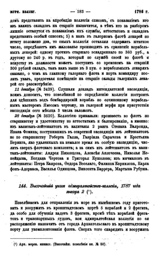ЖУРН. КОЛЛЕГ. — 183 — 1786 г.
домъ представить на айробацію коллегіи списокъ, съ показаніемъ кто
изъ какихъ окладовъ на старшіе назначится, а тѣмъ кто за разборомъ
лишніе останутся съ показаніемъ ихъ службы, ат^гестатовъ н окладовъ
представить особый спнсокь; 5) а какъ въ галерномъ флотѣ лекарей по
штату положено два, то оныхъ коллегія оставляя содержать штатное
число, опредѣляетъ имъ жалованье производить въ сравнение корабель-
ныхъ лекарей: одному противъ старшаго эскадреннаго по 360 руб., а
другому по 240 р. въ годъ, который по службѣ своей во флотѣ и
искуству въ должности можетъ поступить ео временѳмъ на. старшій
300 рублей окладъ, такъ какъ выше въ 3 пун. о корабельныхъ лекаряхъ
сказано, о чемъ къ главному галернаго флота и порта, командиру пос-
лать указъ, предоставя помѣщеніе на старшіе оклады галерныхъ лека-
рей его разсмотрѣнію.
И декабря (№ 3429). Слушали докладъ интендантской экспедиціи,
кощмъ доноситъ, что повелѣнной по опредѣленію цоллегіи построить
для здѣшнихъ водъ бомбардирскій корабль по сочиненному корабель-
нымъ мастеромъ Ямесомъ чертежу, на галерной верфи при присутствіи
экспедищи сего мѣсяда 3 числа заложенъ.
28 декабря (№ 3620). Еодлегіею приказали: произвесть во флотъ до
старшинству и удостоинству по аттестатамъ и балтированію, а именно:
изъ капитанъ-лейтенантовъ въ капитаны 2 ранга Степана Валронда,
Ивана Фомина; поступившихъ въ секретной экспедиціи изъ лейтенантовъ
не по старшенству Роберта Галла, Гавріила Сарычева и Крестьяна
Беринга, яко удаленныхъ на немалое время въ особую экспедицію, чис-
лить сверхъ флотскаго, комплекта; а за симъ изъ лейтенантовъ въ капи-
танъ-лейтенанты: Андрея Низовцова, Алексѣя Аплечеева, Николая Не-
пейцына, Богдана Чертова и Григорья Кушелева; изъ миадановъ въ
лейтенанты: Петра Еаирова, Ѳедора Веселаго, Филиппа Корнилова, Барла
фонъ-Адеркаса, Василья Одинцова, Винсента Баррера, Мартына Рубуша.
144. Вьитайтй укаю адмиралтеиспт-полАти, 1787 года
января 2 (').
Повелѣваемъ для отправленія <въ море въ нынѣшнемъ году пригото-
вить и вооружить въ кронштадтскомъ дрртѣ 5 кораблей и 2 фрегата,
да особо для обученія кадетъ 3 фрегата, кромѣ тѣхъ кораблей фрега-
товъ и транснортньцсъ судовъ, кои адмиралтейская коллегія по ея
распоряженію назначить отъ города Архангельскаго къ кронштадтскому
порту для укомплектования флота. Сверхъ того снарядить и вооружить
(') Арх. морск. минист. (Высочайшѵ цоведѣнія кн. № 60),
 