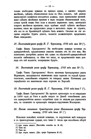 — 13 —
только необходимо нужныя на краткое время, и именно: покрыть
желѣзомъ, сделать обыкновенные полы въ тѣхъ покояхъ, гдѣ разные
канделярскіе служители находиться должны, надъ припасными магазей-
нами сдѣлать желѣзныя крышки и надъ сводами обыкновенный полъ,
оставя третій этажъ безъ пола и заклавъ кирпичемъ окна; мастерскія
покрыть желѣзною крышкою, надъ трубами вездѣ сдѣлать желѣзные
колпаки; вновь же прядильнаго двора и мачтоваго сарая не строить,
ибо все то въ Кронштадтѣ сдѣлано быть можетъ. Сколько на сіи по-
чинки потребно будетъ денегъ, коллегія долженствуетъ представить
Намъ немедленно.
27. Высочайшгй указs графу И. Г. Чернышеву, 1783 года мая 30 (!).
Графъ Иванъ Григорьевичъ! На необходимо нужныя починки въ
адмиралтействѣ, предписанныя указомъ нашимъ отъ 28 сего мая, Мы
позволяемъ употребить деньги изъ суммъ въ вѣдомствѣ адмиралтейской
коллегіи имѣющихся, съ тѣмъ что оныя, по представленіи намъ док-
лада отъ той коллёгіи, возвращены будутъ.
28. Высочайшгй указб графу Чернышеву, 1783 юда мая 30 (2).
Графъ Пванъ Григорьевичъ! Флота капитана бригадирскаго ранга
Муромцова, находящагося капитаномъ надъ портомъ въ городѣ Архан-
гельскому повелѣваемъ отправить къ генералу князю Потемкину для
опредѣленія его капитаномъ надъ портомъ въ Херсонѣ.
29. Высочайшгй указе графу И. Г. Чернышеву, 1783 юда іюня 7 (3).
Графъ Иванъ Григорьевичъ! На провозъ артиллеріи съ ея снарядами
до 14000 пудъ до Риги и далѣе вверхъ по Двинѣ повелѣваемъ дать
отъ адмиралтейства нашего потребныя суда съ людьми для управленія
ихъ, по снощенію съ артиллеріи генералъ-поручикомъ Меллеромъ.
30. Письмо капитана бригадирскаго ранга Повалишииа графу Чер-
нышеву, 1783 юда гюня 16 (').
Исполняя повелѣніе вышней команды, съ порученною мнѣ эскадрою
и съ транспортными судами, сего іюня 11 числа при способноиъ вѣтрѣ
f1) Арх. морск. минист. (Высочайш. повелѣн. кн. № 46).
(2) Тамъ же.
(3) Тамъ же.
(4) Арх. морск. минист. (Дѣл. графа Чернышева № 47).
 