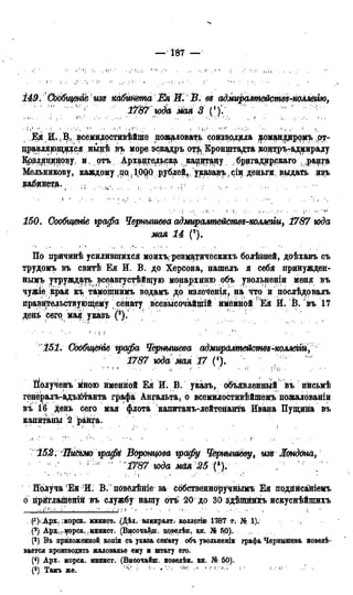 — І87 —
149. СообщеніЬ изе кабмйШа Ёк Ж В. ей адмиралшйсмвв-коллегію,
" ' юда мая 3 r ? м < у " ' 1 ; '
4 Ея JL, В, йсемидостивійще пожаловать соизврдила ^оміандцррмъ ,от-
щ>авляющ^ся нвдѣ въ мореэскадръ от^ Кронштадта кон^рътадмираду
Крзл^р^цову, и. отъ Архдаедьск^ ка^цтару брцгадирркаго .ра^га»
Мельникову, каждому ,цо{1(0QQ рублей,. указавъ, ^іи деньги, выдать изъ
ка^днеда. ^ " ? ; ;
150. Сообщенге графа Чернышева адмиралшйсшд-коллегіи, 1787 года
мая 14 (*).
По причинѣ усилившихся моихъ-ревматическихъ болѣзней, доѣхавъ съ
трудомъ въ свитѣ Ея И. В. до Херсона, нашелъ я себя принужден-
нымъ у^труждать всеавгустѣйщую монархиню объ увольнении меня въ
чужіё края къ тамощнимъ водамъ до излеченія, на что и послѣдовалъ
правительствующему сенату всевысочайщій именной 'Ея Й. В. въ 17
день сего міая указъ
151. Сдобщёніе графа Чернышева адМщалте&стъ-коллеШ,
1787 года мая 17 (4).
Полученъ мною йменйой Ея И. В. указъ, объявленный въ нисьмѣ
генё^алъ-адъютанта графа Ангальта, о всемилостивѣйшемъ пожалованіи
въ ІЙ день сего мая флота капитанъ-лейтенанта Ивана Пущина въ
капитаны 2 ранга.
152. ШиШЮ графі Воронцова графу Чернышеву, изъ Лондона,
: і " 1787 юда мая 25 (5). , '
ИолучаЕйИ. В. пбвёлѣніе за собственноручнъімъ Ея подгіисаніемъ
о гірйглашёній въ службу нашу отъ 20 до 30 здѣійййхіъ искуснѣйшихъ
(^Арх. ;морск. минист. (Дѣд. адмиралт. коллегіи< 17в7 «г; № ,1).
(2) Арх-)1морск.. мцнист. (В*ісочайщ. крв^лѣн. кн. № 5,0).
(3) Въ приложенной копіи съ указа сейату объ увольненіи графа Чернышева повелѣ-
вается производить жалованье ему и штату его.
(4) Арх. морск. минист. (Высочайш. повелѣн. кн. № 50).
(5) Тамъ же. 11 ' ' ' ; •
 