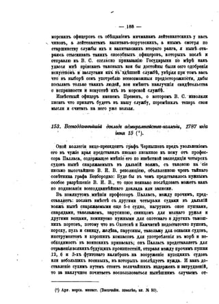 — 188 —
морскихъ офицеровъ съ обѣщаніемъ мичманамъ лейтенантскихъ у насъ
чиновъ, а лейтенантамъ капитанъ-поруческихъ, а инымъ смотря но
старшинству службы ихъ и капитанскихъ втораго ранга, я нынѣ .ста-
раюсь отыскивать такихъ способныхъ офицеровъ, которыхъ нослѣ и
отправлю къ В. С. согласно приказанію Государыни по мѣрѣ какъ
удасся мнѣ пріискать таковыхъ кои бы достойны были сего одобрѳнія
искуствомъ и заслугами ихъ въ(здѣіпней службѣ, увѣряя при томъ васъ
что въ выборѣ семь употрёблЬ всевозможный предосторожности, дабы
посылать только такихъ людей, кои имѣютъ наилучшія свидѣтельства
о исправности и искуствѣюй» въ морской службѣ.
Извѣстный офицеръ именемъ Превенъ, о которомъ В. С. йёволили
писать что принять будетъ въ нашу службу, перемѣнилъ теперь свои
мысли и считать на него уже нельзя.
153. Всеподдатѣйгиій доклада адмиралтейотз-колтги, 1787 года
іюня 15 (!).
Оной коллегіи вице-президентъ графъ Чернышевъ прѳдъ увольненіемъ
его въ чужіѳ края представилъ письмо писанное къ нему отъ профес-
сора Палласа, содержащее мнѣніе его по извѣстной экспедиціи четырехъ
судовъ нынѣ снаряжаемыхъ въ дальній вояжъ, съ таковою на сіе
письмо высочайшею В. И. В. резолюціею, объявленною чрезъ тайнаго
совѣтника графа Везбородко: Буде бы въ чемъ представилось нужнымъ
особое разрѣшеніе В. И. В., то орое неинако послѣдовать можетъ какъ
по подписаніи всеподданнѣйшаго доклада или записки.
Въ помянутомъ мнѣніи профессоръ Далласъ, между прочимъ, пред-
ставляетъ: послать вмѣстѣ съ другими четырьмя судами въ дальній
вояжъ нынѣ снаряжаемыми еще 5-е судно, нагрузивъ оное пушками,
снарядами, такелажемъ, парусиною, свинцомъ для мелкаго ружья и
другими вещами, неминуемо нужными для охотскаго и другихъ тамош-
нихъ портовъ, потому что въ Охотскѣ и Бамчаткѣ недостаточно пушекъ,
пороху, пуль и свищу, желѣза, парусины, такелажу для оснаски судовъ,
инструментовъ и хорошихъ компасовъ для употребленія въ морѣ и не-
обходимость въ воинскихъ припасахъ; онъ Палласъ представляетъ для
отрафеніявсякихъ будущихъ произществій, отправя между прочимъ пушки
12, (? и 3-хъ фунтоваго калибровъ на вооруженіе купецкихъ судовъ
или неболыпихъ военныхъ, въ которыхъ послѣдуѳтъ нужда. И какъ до-
ставленіе сухимъ путемъ стоитъ величайшихъ издержекъ и затрудненій,
то за наилучшее почитаетъ воспользоваться нынѣіпнимъ случаемъ от-
(! ) Ару. морск. минпст. (Высочайш. повелѣн, кн. № 60),
 
