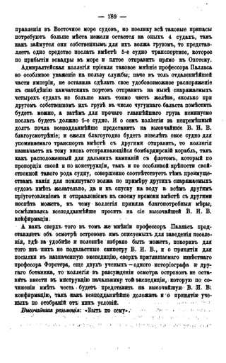 — 189 —
правлѳнія въ Восточное море судовъ, но поелику всѣ таковые припасы
потребують больше мѣста нежели остается на оныхъ 4 судахъ, такъ
какъ займутся они собственными для ихъ вояжа грузомъ, то представ-
ляетъ одно средство послать вмѣстѣ 5^-е судно транспортное, которое
по прибытіи эскадры въ море и пятое отправить прямо къ Охотску.
Адмиралтейская коллегія пріемля таковое мнѣніе профессора Палласа
во особливое уваженіе на пользу службы; паче въ толь отдаленнѣйшей
части имперіи, не оставила сдѣлать свое удобовозможное распоряженіе
къ снабдѣнію камчатсйихъ портовъ отправить на нынѣ снаряжаемыхъ
четырехъ судахъ не больше какъ токмо часть желѣза, сколько при
другомъ собственномь ихъ грузѣ въ число Чугуннаго баласта помѣстить
будетъ можно, а затѣмъ для прочаго главнѣйшаго груза неминуемо
послать будетъ должно 5-е судно. И о семъ коллегія за непремѣнный
долгъ почла всеподданнѣйше представить на высочайшее В. Е. В.
благоусмотрѣніе; и ежели благоугодно будетъ повелѣть оное судно для
упомйнаемаго транспорта вмѣстѣ съ другими отправить, то коллегія
назначаете къ тоіму вновь отстраивающійся бомбардирскій корабль, такъ
какъ расположенный для дальнихъ кампаній съ флотомъ, который по
пропорціи своей и по конструкдіи, такъ и по особливой крѣпости свой-
ственной такого рода судну, совершенно соотвѣтствуетъ тѣмъ преимуще*
ствамъ какія для помянутаго вояжа по примѣру другйхъ снаряжаемыхъ
судовъ имѣть желательно, да и къ спуску на «воду и всѣмъ другимъ
пріуготовленіемъ и отправлением® къ своему времени вмѣстѣ съ другими
поспѣтв можетъ, къ чему коллегія приняла благопотребныя мѣры,
Осмѣливаясь всеподданнѣйше просить на сіе высочайшей В. И. В.
Ёойфирма&ди.
А какъ сверхъ того въ томъ же мнѣніи профессоръ Палласъ пред-
ставляетъ объ осмотрѣ острововъ имъ описуемыхъ для заведешя поселе-
на, ва удобнѣе ж полезнее избрано быть можетъ, покоривъ для
того йзънихъ не подвластные скипетру В. И. В., и о принятіи для
посылки въ назначенную экспедидію, сверхъ приглашаема™ извѣстнаго
професора Форстера, еще двухъ ученыхъ^-одного исторіографа и дру-
гаго ботаника, то коллегія въ разсужденіи осмотра острововъ не оста-
вігъ внести в*ь ийструкщю начальнику той шшедиціи, которую по со*-
чиненіи имѣть честь • будетъ представить на высочайшую В. И. Ві
конфйрмацію, Такъ йакъ всеподданнѣйше доложить и о принятіи уче-
нйхъ Но отобравій отъ нихъ условій. -
Бышатш р№Аюфя: «Ътътюсвщ»; ^ -
 