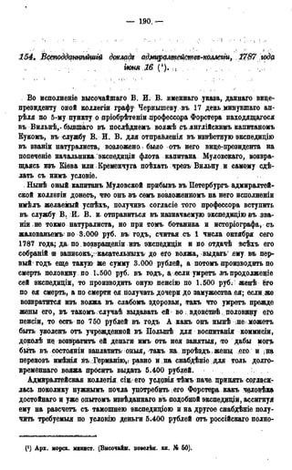— 1,90, —
154. Бстоддцтѣітщ докладе адщралщецтве-коллеііи, l?<37 wd(i
ІЮНЯ І6 ('). ,
Во исполненіе высочайшаго В. И. В. именнаго указа, даннаго вице-
президенту оной коллегіл графу Чернышеву въ 17 день минувшаго ап-
рѣля по 5-му пункту о «пріобрѣтеніи профессора Форстера находящегося
въВильнѣ,- бывшаго въ посдѣднемъ вояжѣ съ .англійскимъ капитаномъ
Кукомъ, въ службу В. И. В. для отправленія въ извѣстцую экспедицію
въ званіи натуралиста, возложено» было отъ него вице-президента на
попеченіе начальника экспедищи флота капитана Муловскаго, возвра-
щаясь изъ Кіева или Кременчуга поѣхать чрезъ Вильну и самому сде-
лать съ нимъ условіе.
, Нынѣ оный капитанъ Муловской прибывъ въ Петербурга адмиралтей-
ской коллегіи донесъ, что онъ въ семъ возложенномъ на него исполненіи
имѣлъ желаемый успѣхъ, получивъ согласіе того профессора вступить
въ службу В. И. В. и отправиться въ назначаемую экспедицію въ зваг
ніи не токмо натуралиста, но при томъ ботаника и исторіографа, съ
жалованьемъ по З.ООО руб. въ; годъ, считая съ 1 числа октября сего
1787 года; да по возвращеніи изъ экспедищи и по отдачѣ всѣхъ его
собраній іи запнсокъ,: касательныхъ до его вояжа, выдать' ему въ пер-
вый'годъ еще такую же сумму 3.000 рублей, а потомъ производить по
смерть половину , по 1.500 руб. въ годъ, а.: если умретъ нъ продолженіе
сей экспедиціи, то производить оную пенсію по 1.500 руб.;- женѣ ёго
по ея смерть* а по смерти ея получать дочери до замужества ея; если же
возвратится изъ вояжа въ слабомъ здоровья, такъ что умретъ прежде
жены его, въ такомъ случаѣ выдавать ей во вдовстовѣ половину его
пенсіи, то есть по 750 рублей въ годъ А какъ онъ нынѣ інеьможетъ
быть уволенъ отъ учрежденной въ Полыпѣ для воспитанія коммисіи,
доколѣ не возвратить ей деньги имъ отъ нея занятия, >то дабы могъ
быть въ состояніи заплатить оныя, такъ на проѣздъ жены ..его. и,на
перевозъ имѣшя въ,Германі®ѵ равно и .на снабдѣнхе для толь долго*-
нременнаго вояжа прбситъ выдать 5.400 рублей.
Адмиралтейская коллегия сіи( его условія тѣмъ паче. принять согласи-
лась поколику нужнымъ почла употребить jero Форстера какъ человѣка
достойнаго и уже опытомъ извѣданнаго въ подобной экспеддаци, ассигнуя
ему на разсчетъ съ тамошнею экспедиціою и на другое снабдѣніе полу-
чить требуемыя по условію деньги 5.400 рублей отъ россійскаго полно-
(*) Арх. морск. минист. (Высочайш. повелін. кн. № 50).
 