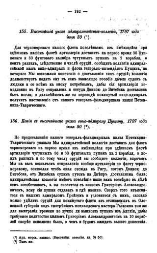 155. Высочайшгй указ* адмщашействъ-коллегіи, к17&7 юда
тля 30 (!). ' " ;
Для чёрноморскаго нашего флота повелѣваемъ нзъ ймѣющейся при
здѣшнемъ нашемъ флотѣ артиллеріи доставить на первое время 36 "фун-
коваго и 30 фунтоваго калибра чугунныхъ пушекъ на 2 корабля, о
коихъ рангахъ, слѣдственно и числѣ орудій, сообщитѣ коллегій адмирал-
тейской нашъ вице-адмиралъ и флота генералъ-интендантъ Пущинъ, на
котораго Мы возложили попеченіе о доставленіи сихъ орудій; коллегія
долженствуетъ подать ему въ семъ зависящее пособіё дачею судовъ съ
людьми и со всѣмъ къ оному потребнымъ, дабы сія артиллерія не-
медленно въ Ригу отправлена и оттуда Двиною до Витебска доставлена
быть могла; о дальнѣйшемъ же ея переводѣ помянутый виде-адмиралъ
получить наставленіе отъ нашего генераль-фельдмаршала князя Иотем-
кина-Таврическаго.
156. Еопія ся высочайшаго указа вице-адмиралу Пущину, 1787 юда
тля 30 (2).
По представлению нашего генераль-фельдмаршала князя ІІртемкина-
Таврическаго указали Мы адмиралтейской коллегіи доставить для флота
черноморскаго на первое время изъ имеющейся при здѣшнемъ флотѣ
артиллеріи чугунныхъ 36 и 30 фунтовыхъ пушекъ на 2 корабля, о ко-
ихъ рангахъ и по тому числу орудій вы сообщите коллегіи; впрочемъ
Мы на васъ воздагаемъ отправленіе вообще артиллеріи по флоту черно-
морскому, соизволяя чтобъ оная отсюда въ Ригу, потомъ Двицою до
Витебска, отъ Витебска сухимъ цутемъ на Днѣпръ доставляема была;
адмиралтейская коллегія имѣетъ повелѣніе наше вамъ всемѣрно въ дѣлѣ
семъ пособствовать, а вы снеситеся съ княземъ Григоріемъ Александро-
вичемъ, кому сіи пушки отдавать и гдѣ именно. Сверхъ того изъяснй-
теся съ нашимъ адмираломъ Грейгомъ и условитеся съ нимъ, сколько
можно удѣлить орудій для помянутаго флота изъ отливаемыхъ въ Оло-
нецкой губерніи подъ смотрѣніемъ шотландскаго мастера Гаскоина цли же
для выигранія времени не лучше ли выписать пушекъ изъ Англіи, дабы
требуемое количество княземъ Григоріемъ Александровичей на 10 кораб-
лей скорѣе исполнено было, о чемъ и будемъ ожидать вашего донесенія.
(*) Арх. морск. минист. (Внсочайш. повелѣн. кн. Я® 50).
(2) Тамъ же.
 