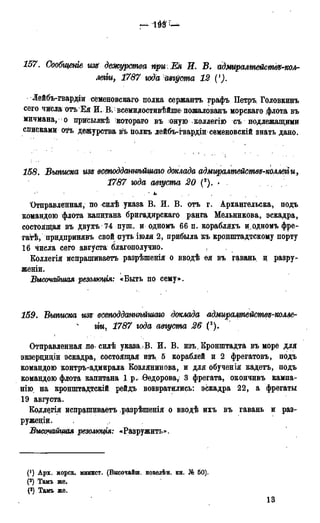 157. Сообщеиіе изн дежурства при.Ея И. В. идмиралтействх-кол-
легіи, 1787 года августа 12 {х).
Лейбъ-гвардіи семеновскаго полка сержантъ графъ Петръ Головкинъ
сего числа отъ1 Ея И.В. всемвдостивѣйше пожалованъ морскаго флота въ
мичмана, о присылокѣ котораго въ оную коллегію съ подлежащими
списками оФъ дежурства въ ііолкъ лейбъ-гвардіи семеновскій знать дано.
158. Выписка изъ всеподданнѣйщаго доклада адмщалтействд-коллегг и,
1787 года августа 20 (*). >
Отправленная, по силѣ указа В. И. В. отъ г. Архангельска, подъ
командою флота капитана бригадирскаго ранга Мельникова, эскадра,
состоящая въ двухъ 74 пуш. и одномъ 66 п. корабляхъ и одномъ фре-
гатѣ, придпринявъ свой путь іюля 2, прибыла къ кронштадтскому порту
16 числа сего августа благополучно.
Коллегія испрашиваетъ разрѣпгенія о вводѣ ея въ гавань, и разру-
женіи.
Высочайшая резолюция: «Быть по сему».
159. Выписка изъ всетддашіѣйшаю доклада адмиралтействя-колле-
гіи, 1787 года авѵуста 26 (3).
Отправленная но. силѣ указа,.В. И. В. изъ. Кронштадта въ море для
экзерциціи эскадра, состоящая изъ 5 кораблей и 2 фрегатовъ, подъ
командою контръ-адмирала Козлянинова, и для обученія кадетъ, подъ
командою флота капитана 1 р.< Ѳедорова, 3 фрегата, окончивъ кампа-
нію на кронштадтскій рейдъ возвратились: эскадра 22, а фрегаты
19 августа.
Коддегія испрашиваетъ разрѣшенія о вводѣ ихъ въ гавань и раз-
руженіц.
Высютйщая резолюция: «Разружить».
(!) Арх. морск. минист. (Высочайш. повелѣн. кн. № 50).
(2) Тамъ же.
(3) Тамъ же.
13
 