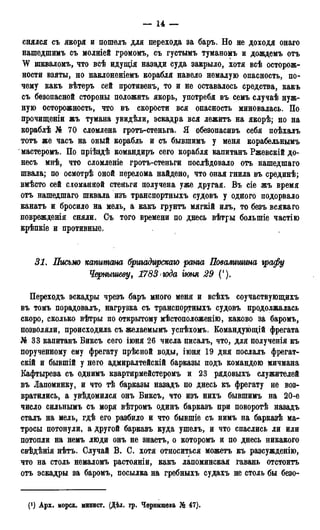 — 14 —
снялся съ якоря и иошѳлъ для перехода за баръ. Но не доходя онаго
нашедшимъ съ молніей громомъ, съ густымъ туманомъ и дождемъ отъ
W шкваломъ, что всѣ идущія назади суда закрыло, хотя всѣ осторож-
ности взяты, но наклоненіемъ корабля навело немалую опасность, по-
чему какъ вѣтеръ сей противенъ, то и не оставалось средства, какъ
съ безопасной стороны положить якорь, употребя въ семъ случаѣ нуж-
ную осторожность, что въ скорости вся опасность миновалась. По
прочищеніи жъ тумана увидѣли, эскадра вся лежитъ на якорѣ; но на
кораблѣ № 70 сломлена гротъ-стеньга. Я обезопасивъ себя поѣхалъ
тотъ же часъ на оный корабль и съ бывшимъ у меня корабельнымъ
мастеромъ. По пріѣздѣ командиръ сего корабля капитанъ Ржевскій до-
несъ мнѣ, что сломленіе гротъ-стеньги послѣдовало отъ нашедшаго
швала; по осмотрѣ оной перелома найдено, что оная гнила въ срединѣ;
вмѣсто сей сломанной стеньги получена уже другая. Въ сіе жъ время
отъ нашедшаго шквала изъ транспортныхъ судовъ у одного подорвало
канатъ и бросило на мель, а какъ грунтъ мягкій илъ, то безъ всякаго
поврежденія сняли. Съ того времени по днесь вѣтры большіе частію
крѣпкіе и противные.
31. Письмо капитана бргігадирскаю ранга Повалишина графу
Чернышеву, 1783 года іюня 29 (').
Переходъ эскадры чрезъ баръ много меня и всѣхъ соучаствующихъ
въ томъ порадовалъ, нагрузка съ транспортныхъ судовъ продолжалась
скоро, сколько вѣтры по открытому мѣстоположенію, каково за баромъ,
позволяли, происходила съ желаемымъ успѣхомъ. Еомандующій фрегата
№ 33 капитанъ Биксъ сего іюня 26 числа писалъ, что, для полученія къ
порученному ему фрегату прѣсной воды, іюня 19 дня послалъ фрегат-
скій и бывшій у него адмиралтейскій барказы подъ командою мичмана
Кафтырева съ однимъ квартирмейстеромъ и 23 рядовыхъ служителей
въ Лапоминку, и что тѣ барказы назадъ по днесь къ фрегату не воз-
вратились, а увѣдомился онъ Биксъ, что изъ нихъ бывшимъ на 20-е
число сильнымъ съ моря вѣтромъ одинъ барказъ при поворотѣ назадъ
сталъ на мель, гдѣ его разбило и что бывшіе съ нимъ на барказѣ ма-
тросы потонули, а другой барказъ куда ушелъ, и что спаслись ли или
потопли на немъ люди онъ не знаетъ, о которомъ и по днесь никакого
свѣдѣнія нѣтъ. Случай В. С. хотя относиться можетъ къ разсужденію,
что на столь немаломъ растояніи, какъ лапоминская гавань отстоитъ
отъ эскадры за баромъ, посылка на гребныхъ судахъ не столь бы безо-
(!) Арх. морск. минист. (Дѣл. гр. Чернышева № 47).
 