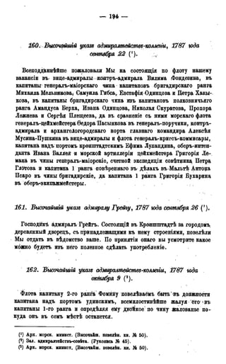— ін —
160. Выстфшгй указе; адмиралтейстѳѵ-коллегіи, 1787 года
сентября 22 (!).
Всеподданнѣйше пожаловали Мы на состоящія по флоту нашему
вакансіи въ вице-адмиралы іконтръ-адмирала Вилима Фондевина, въ
капитаны; генералъ-маіорскаго чина капитановъ бригадирскаго ранга
Михаила Мельникова, Самуила Гибса, Евстафія Одинцова и Петра Ханы-
кова, въ капитаны бригадирскаго чина изъ капитановъ полковничьяго
ранга Амандуса Верха, Ивана Одинцова, Николая Скуратова, Прохора
Лежнева и Сергѣя Плещеева, да въ сравненіе съ ними морскаго флота
генералъ-цейхмейстера Ѳедора Пасынкова въ генералъ-поручики, контръ-
адмирала и архангелогородскаго порта главнаго командира Алексѣя
Мусина-Пушкина въ вице-адмиралы и флота генералъ-кригсъ-коммисары,
капитана надъ портомъ кройштадтскимъ Ефима Лупандина, оберъ-интен-
данта Ивана Балдей и морской артиллеріи цейхмейстера Григорія Ле-
мана въ чины генералъ-маіорскіе, счетной экспедиціи совѣтцика Петра,
Глотова и кайитана 1 ранга повѣреннаго въ дѣлахъ въ Мальтѣ Антоца
Псаро въ чины бригадирскіе, да капитана 1 ранга Грцгорія Бухарина
въ оберъ^экипажмейстеры.
161. Высочайшгй указ* адмиралу Грейгу, 1787 юда сентября 26 (?).
Господин^ адмйралъ Грейгъ. Состоящій въ Кроншштадтѣ за городомъ,
деревянный дворецъ, съ принадлежащими къ нему строениями, повелѣли
Мы отдать въ вѣдомство ваше. По принятіи онаго вы усмотрите какое
можно будетъ изъ него полезное сдѣлать употребленіе.
162. Высочайтй указъ адмиралмейсмвз-коллеііи9 1787 года
омШіря 9 (3).
Флота капитану 2-го ранга Фомййу повелѣваёмъ бытьѣъ должности
капитана надъ портомъ удинскимъ, всемилостивѣйше жалуя его въ
капитаны 1-го ранга и опредѣляя ему Двойное по чину жалованье по-
куда онъ въ семъ мѣстѣ останется.
(') Арх. морск. минист. (Высочайш. повелѣн. кн. № 50).
(2) Зал. адмнралтействъ-совѣта. (Рукопись № 45).
(3) Арх. морск. минист. (Высочайш. новелѣн. кн. № 50).
 