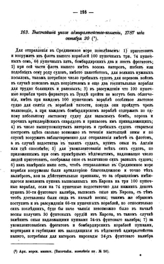 - т -
163. ВысочсШшгй указе адмиралтейств^коллегіи, 1787 года
октября 20 ("). '
Для отправлен!я въ Средиземное море повелѣваемъ: і) приготовить
и вооружить изъ флота нашего кораблей 100 пушечныхъ три, 74 цушеч-
ныхъ семь, 66 цушечныхъ пять, бомбардирскихъ два и шесть фрегатовъ;
2) при сей части флота, нашего имѣть восемь катеровъ, шебекъ или
подобнйхъ сему роду судовъ, вмѣсто цакетботовъ, для всякихъ нужныхъ
посылокъ, такожъ цотребное число гребныхъ судовъ;для перевоза войскъ
въ случаѣ поисковъ надъ непріятелемъ и еще два госпитальные корабля
для трудно болящихъ и раненыхъ; 3) въ разсужденш что 100 пушеч-
ные корабли чрезъ фарватеръ въ Зундѣ пройти не могутъ безъ облегче-
нья, имѣть при каждомъ 100 пушечномъ кор^блѣ особливое ластовое
судно для снятія съ кораблей тягости, покуда они пройдутъ чрезъ
мелководіе, а при каждомъ бомбардирскомъ кораблѣ содержать по од-
ному небольшому ластовому судну для запасныхъ бомбъ, пороха и
прочихъ артиллерійскихъ снарядовъ и припасовъ имъ принадлежащихъ;
4) въ число вышеупомянутыхъ катеровъ и гребныхъ судовъ стараться
построить здѣсь сколько возможно въ теченіи настоящей зимы и по
спускѣ вооружить заблаговременно для отправленія вмѣстѣ съ флотомъ,
а въ случаѣ недостатка въ такихъ судахъ, купить оныя въ Англіи
или гдѣ способнѣе; 5) для укоіщлектованія всѣхъ сихъ судовъ, по
приложеннымъ при семъ примѣршіімъ вѣдомо.стямъ, надлежащее число
людей приготовить, соображая оное съ величиною сихъ разныхъ судовъ; -
6) какъ намѣреніе наше есть, чтобъ отправляемые въ' Средиземное море
корабли вооружены были артиллеріею благонадежною и точно тѣхъ
калибровъ, кои за действительные признаны, то за обращеніемъ имѣю-
щагося комплекта пушекъ выписанныхъ изъ Карона на три 100 пушеч-
ные корабля, если на 74 пушечные недостаточно для нижнихъ дековъ
пушекъ 30-ти фунтоваго калибра, выписать оные изъ Карона, съ тѣмъ
чтобъ доставлены были сюда въ началѣ весны; такимъ же образомъ
поступить и въ разсужденіи 66-ти пушечныхъ кораблей, но относительно
сихъ послѣднихъ, буде бы паче чаянія невозможно было въ началѣ
весны получить 30 фунтовыхъ орудій изъ Карона, въ такомъ случаѣ
замѣнить оныя надлежащими пушками 24-хъ фунтоваго калибра; 7) за
укомплектованіемъ фрегатовъ и бомбардирскихъ кораблей пушками,
мортирами и гаубицами изъ находящихся въ вѣдомствѣ адмиралтейства
нашего, потребныя для катеровъ каронады 24-^хъ фунтоваго калибра
(3) Арх. морск. минист. (Высочаіш. поведѣнія кн. № 50).
*
 