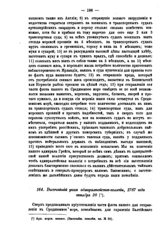 - № —
выписать также изъ Англіи; 8) въ отвращеніе всякаго затрудненія и
недостатка стараться отправить на военныхъ и транспортныхъ судахъ
артиллерійскихъ снарядовъ и пороху столько сколько помѣстить воз-
можно, хотя бы и прибавя къ то^у нарочно для сего еще 2 или 3
транспортныя суда; 9) на всѣхъ упомянутыхъ судахъ военныхъ взять
отсюда морской провизіи на 5 мѣсяцевъ, на транспортныхъ судахъ
крупъ овсянныхъ и грёчневыхъ, гороху и вина на 8 мѣсядевъ; тоже
муки и сухарей; 10) но въ разсужденіи высокой дѣны настоящей хлѣбу,
заготовить муку и сухари въ чужихъ краяхъ, гдѣ способнѣе и дешевле;
11) соленыхъ мясъ взять съ собою также на 5 мѣсяцевъ, а на 10 мѣся-
девъ соленаго мяса, й коровьяго масла потребное количество приготовить
заблаговременно въ Ирландіи, нанявъ и суда купеческія для привоза того
во флотъ куда назначено будетъ; 12) въ отвращеніе вреда, который
отъ употребленія свинаго мяса происходить, запастися въ Копенгагенѣ
или Норвегіи рыбою трескою на дѣлый годъ; 13) при отправленіи сея
части флота нашего въ Средиземное море снабдить ее по всей возмож-
ности запасами канатовъ, веревокъ, парусины, блоковъ, якорей и про-
чаго нужнаго, да и покуда сіи морскія наши силы останутся въ Среди-
земномъ морѣ, ежегодно потребное того количество доставлять къ нимъ
на транспортныхъ судахъ отсюда; 14) транспортныя суда, какъ для
морскихъ провизій и прочихъ надобностей, такъ и сверхъ того для
перевоза сухопутныхъ войскъ, кои на военныхъ судахъ не могутъ по-
мѣститься, стараться нанять у нашихъ подданныхъ, и водоходцевъ на
нихъ употребить россійскихъ, пріискавъ таковыхъ добровольнымъ най-
момъ въ здѣшней и другихъ поморскихъ губерніяхъ; въ случаѣ же
невозможности сыскать у'своихъ таковыя суда, нанять у подданныхъ
прочихъ нейтральныхъ державъ съ наблюденіемъ выгоды казенной;
15) приведете всего сего въ исполненіе возлагаемъ Мы на попеченіе
нашего адмирала Грейга, который по всѣмъ симъ дѣламъ въ адмиралтей-
ской нашей коллегіи присутствовать долженъ; притомъ соизволяемъ
чтобъ адмиралтейская коллегія о потребныхъ на всѣ сіи заготовленія
деньгахъ благовременно сносилася съ нашимъ дѣйствительнымъ тайнымъ
совѣтникомъ и генералъ-прокуроромъ княземъ Вяземскимъ; о заготов-
леніяхъ же дальнѣйшихъ даны будутъ впредь наши повелѣнія.
164. Высочайшгй указд адмиралмействз-коллегіи, 1787 юда
октября 20 (!).
Сверхъ предписаннаго пріуготовленія части флота нашего для отправ-
ленія въ Средиземное0 море, повелѣваемъ для охраненія Балтійскаго
С1) Арх. морск. минист. (Высочайш. повелѣн. кн. № 50).
 