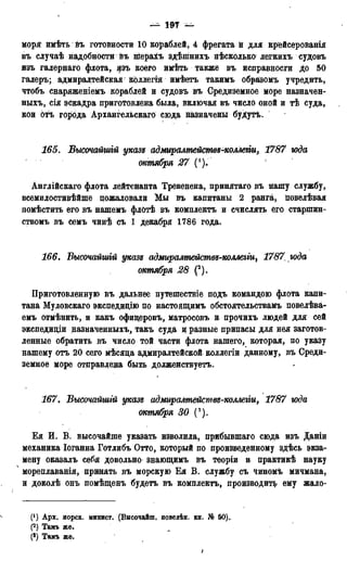 — 197 —
моря имѣть въ готовности 10 кораблей, 4 фрегата й для крейсерованія
въ случаѣ надобности въ шерахъ здѣшнихъ нѣсколько легкихъ судовъ
изъ галернаго флота, цзъ коего имѣть также въ исправносги до 50
галеръ; адмиралтейская колЛегія имѣетъ такимъ образомъ учредить,
чтобъ снаряженіемъ кораблей и судовъ въ Средиземное море назначен-
ныхъ, сія эскадра приготовлена была, включая въ число оной и тѣ суда,
кои оті города Архангельскаго сюда назначены буДутъ.
165. Высочайшгй указъ адмиралмействъ-коллегіи, 1787 юда
' октября 27
Англійскаго флота лейтенанта Тревенена, принятаго въ нашу службу,
всемилостивѣйше пожаловали Мы въ капитаны 2 ранга, повелѣвая
помѣстить его въ нашемъ флОтѣ въ комплекта и счислять его старшин-
ствомъ въ семъ чинѣ съ 1 декабря 1786 года.
166. Высочайшгй указъ адмиралтействъ-коллегщ 1787, юда
октября 28 (2).
Приготовленную въ дальнее путешествіе подъ командою флота капи-
тана Муловскаго экспедицію по настоящимъ обстоятельствамъ повелѣва-
емъ отмѣнить, и какъ офидеровъ, матросовъ и прочихъ людей для сей
экспедищи назыаченныхъ, такъ суда и разные припасы для нея заготов-
ленные обратить въ число той части флота нашего, которая, по указу
нашему отъ 20 сего мѣсяца адмиралтейской коллегіи данному, въ Среди-
земное море отправлена быть долженствуетъ.
167. Высочайшгй указъ адмиралтейсмвъ-коллегіи, 1787 юда
октября 30 (3).
Ея И. В. высочайше указать изволила, прибывшаго сюда изъ Даніи
механика Іоганна Готлибъ Отто, который по произведенному здѣсь экза-
мену оказалъ себя довольно знающимъ въ теоріи и практикѣ науку
4 мореплаванія, принять въ морскую Ея В. службу съ чиномъ мичмана,
и доколѣ онъ помѣщенъ будетъ въ комплектъ, производите ему жало-
Арх. морск. минист. (Высочайш, поведѣн. кн. № 50).
(2) Тамъ же.
(3) Тамъ же.
 