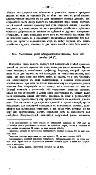 — 199 —
ліотовъ находящихся при здѣ шнемъ и рижскомъ портахъ препрово-
ждаемъ къ вамъ въ оргинащѣ (*), съ тѣмъ, что какъ въ указѣ нашѳмъ
адмиралтейской коллегіи въ. 20 день мвшувшаго октября данномъ объ
отправленіи части флота нашего въ Средиземное море между прочимъ
въ 14 пунктѣ сказано: транспортныя суда стараться нанять у нашихъ
подданныхъ, и водоходцовъ на нихъ употребить россійскихъ, пріискавъ
таковыхъ добровольныхъ наймомъ въ здѣшней т другихъ поморскихъ
губерніяхъ, и какъ приведете всего того въ исполненіе возложили Мы
на попеченіе ваше, то и предложите упоминаемыя вѣдомости той кол-
легии для црйнятія надлежащихъ мѣръ къ найму, ГОДЕДОХЪ, изъ рныхъ
россійскихъ судовъ, поколику то для казны нашей сходно быть можетъ.
172. Высочагтгй указz адмиралмейстѳз-коллеіт, 1787 года
декабря 10 (*).
Вслѣдствіе указа нашего, даннаго той коллегіи объ отмѣнѣ приготов-
ленной въ дальнее путешествіе подъ командою флота капитана Мулов-
скаго экспедиціи, повелѣваемъ профессору Форстеру, который пригла-
шенъ былъ для службы по сей экспедиціи въ званіи натуралиста, дать
знать, что. какъ оная уже мѣста имѣть не будетъ, то и онъ Форстеръ
отъ обязательствъ съ нимъ заключенныхъ и всякихъ препорученій
освобождается, при чемъ не только выданныя ему на исправленіе деньги
оставить безъ возвращенія въ его пользу, но и заплатить за него въ
Полыпѣ коммисіи о воспитаніи 530 червонныхъ; равнымъ образомъ
ёжели по сей экспедищи и другіе какіе иностранные въ службу нашу
были пріисканы, оныхъ отпустить, разочтясь съ ними и удовольствуй
каждаго по справедливости ему принадлежащимъ на основаніи догово-
ровъ. Что же касается до морскихъ провизій и прочихъ вещей, приго-
товляемыхъ для помянутой экспедиціи въ камчатскихъ портахъ, даль-
нѣйшее ихъ заготовленіе остановить и изъ числа тѣхъ которые по сю
пору уже приготовлены, могутъ обращены быть по надобности для
снабдѣнія сѣверовосточной экспедищи, порученной флота капитанъ-
(') Въ приложенннхъ къ указу копідхъ съ вѣдомостёй наказано: въ 1787 году по
17 октября отошло россіЗскнхъ гальотовъ въ остзейскіе порта, также и кораблей въ
иностранння государства 71 судно, въ нихъ ластовъ 4384?/4*
Гальотовъ, которне по крѣпостянъ принадлежать разнымъ купцамъ, 60, въ нихъ лас-
товъ 4201.
Гальотовъ, которне адресованы на имя купцовъ, 89, въ нихъ ластовъ 5572.
Національннхъ кораблей рижскимъ гражданамъ принадлежащихъ 26, въ нихъ лас-
^ товъ 2213. Кромѣ того въ вѣдомостяхъ ноказанн названія судовъ и имена ихъ владѣль-
цевъ и шхиперовъ.
(2) Арх. морск. минист. (Внсочайш. повелѣн. кн. № 50).
 