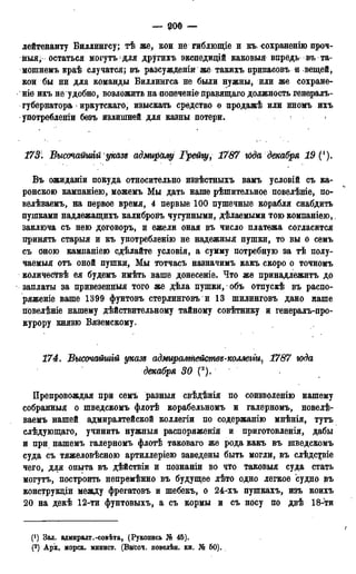 _ 900 —
лейтенанту Биллингсу; тѣ же, кои не гиблющіе и къ сохраненію проч-
ный; остаться могутъ для другихъ экспедицій каковыя впредь въ та-
мошнемъ краѣ случатся; въ разсужденіи же такихъ припасовъ и вещей,
кои бы ни для команды Биллингса не были нужны, или же сохране-
ніѳ ихъ не удобно, возложить на попеченіе правящаго должность генералъ-
губернатора иркутскаго, изыскать средство о нродажѣ или иномъ ихъ
употреблении безъ излишней для казны потери. <
173: Высочайшгй указъ адміѵралу Грейгу, 1787 юда декабря 19
Въ ожиданіи покуда относительно извѣстныхъ вамъ условій съ ка-
ронскою кампаніею, можемъ Мы дать наше рѣшительное повелѣніе, по-
велѣваемъ, йа первое время, 4 первые 100 пушечные корабля снабдить
пушками надлежащихъ калибровъ чугунными, дѣлаемыми тою компаніею,.
заключа съ нею договоръ, и ежели оная въ число платежа согласится
принять старыя и къ употребленію не надежный пушки, то вы о семъ
съ оною кампаніею сдѣлайте условія, а сумму потребную за тѣ полу-
чаемый отъ оной пушки, Мы тотчасъ назначимъ какъ скоро о точномъ
количесТвѣ ея будемъ имѣть ваше донесеніе. Что же принадлежитъ до
заплаты за привезенныя того же дѣла пушки, объ отпускѣ въ распо-
ряженіе ваше 1399 фунтовъ стерлинговъ и 13 шилинговъ дано наше
повелѣніе нашему действительному тайному совѣтнику и генералъ-про-
курору князю Вяземскому.
174. Высочайшій указд адмгірал/тейстѳз-коллеггщ 1787 юда
декабря 30 (2).
Препровождая при семъ разныя свѣдѣнія по соизволенію нашему
собранный о шведскомъ флотѣ корабельномъ и галерномъ, новелѣ-
ваемъ нашей адмиралтейской коллегіи по содержанію мнѣнія, тутъ
слѣдующаго, учинить нужныя распоряженія и приготовленія, дабы
и при нашемъ галерномъ флотѣ таковаго же рода какъ въ шведскомъ
суда съ тяжеловѣсною артиллеріею заведены быть могли, въ слѣдсріе
чего, для опыта въ дѣйствіи и познаніи во что таковыя суда стать
могутъ, построить непремѣнно въ будущее лѣто одно легкое судно въ
конструкціи между фрегатовъ и шебекъ, о 24-хъ пушкахъ, изъ коихъ
20 на декѣ 12-ти фунтовыхъ, а съ кормы и съ носу по двѣ 18-*ти
(') Зал. адмиралт.-совѣта, (Рукопись № 45).
(2) Арх, морск. минист. (Вы'соч. повелѣн. кн. № 60).
 