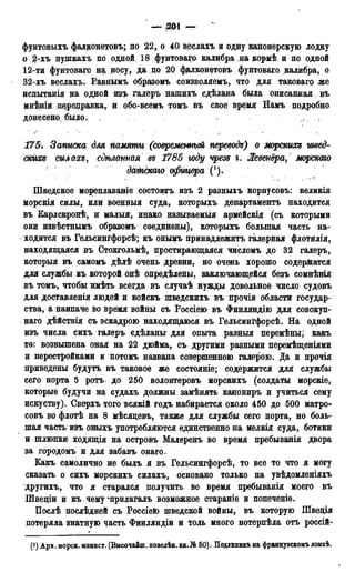 _ ЗШ — л
фунтовыхъ фалконетовъ; по 22, о 40 веслахъ и одну канонерскую лодку
о 2-хъ пушкахъ по одной; 18 фунтоваго калибра на кормѣ и по одной
12-ти фунтоваго на, носу,, да по 20 фалконетовъ фунтоваго. калибра, о
32-хъ веслах?». Равнымъ образомъ соизволяемъ, что для таковагр же
испытанія на одной изъ галеръ нашихъ сдѣлана была описанная въ
мнѣніи дедеецравка, и обо-всемъ томъ въ свое время Намъ подробно
донесено,, было. 1 , • . . . • « •
175. Записка для памяти (современный переводи) о Морских* швед-
скйхъ силахъ, сѵѣланная въ 1785 году чрезъ і. Жевенёра, морскаго
дШгдкаго офицера (!).
Шведское мореплаваніе состоитъ изъ 2 разныхъ корпусовъ: великія
морскія силы, или военныя суда, которыхъ департаментъ находится
въ Карлскронѣ, и малыя, инако называемый армейскія (съ которыми
они извѣстнымъ образомъ соединены), которыхъ большая часть на-
ходится въ Гельсингфорсѣ; къ онымъ принадлежать галерйая флотйлія,
находящаяся въ Стокгольмѣ, простирающаяся числомъ до 32 галеръ,
которыя въ самомъ дѣлѣ очень древни, но очень хорошо содержатся
для службы къ которой онѣ опредѣлены, заключающейся безъ сомнѣнія
въ томъ, чтобы ямѣть всегда въ случаѣ нужды довольное число судовъ
для доставленія людей и войскъ шведскихъ въ прочія области государ-
ства, а наипаче во время войны съ Россіею въ Финляндію для совокуп-
ная дѣйствія съ эскадрою находящаюся въ Гельсингфорсѣ. На одной
изъ числа сихъ галеръ сдѣланы для опыта разныя перемѣны; какъ
то: возвышена оная на 22 дюйма, съ другими разными перемѣщеніями
и перестройками и потомъ названа совершенною галерою. Да и прочія
приведены будутъ въ таковое же состояніе; содержится для службы
сего порта 5 ротъ до 250 волонтеровъ морскихъ (солдаты морскіе,
которые будучи на судахъ должны замѣнять канониръ и учиться сему
искуству). Сверхъ того БСЯКІЙ ГОДЪ набирается около 450 до 500 матро-
совъ во флотѣ на 8 мѣсяцевъ, также для службы сего порта, но боль-
шая часть* изъ оныхъ употребляются единственно на мелкія суда, ботики
и шлюпки ходящія на островъ Малеренъ во время пребыванія двора
за городомъ и для забавъ онаго.
Какъ самолично не былъ я въ Гельсингфорсѣ, то все то что я могу
сказать о сихъ морскихъ силахъ, основано только на увѣдомленіяхъ
другихъ, что я старался получить во время пребыванія моего въ
Швещи и къ. чему%прилагалъ возможное стараніе и попеченіе.
Послѣ послѣдней съ Poccieto шведской войны, въ которую Шведія
потеряла знатную часть Финляндіи и толь много потерпѣла отъ россій-
(і) Арх. морск. минист. (Высочайш. повелѣн. кн.№ 50). Подлиникъ на французскомъ языкѣ.
 