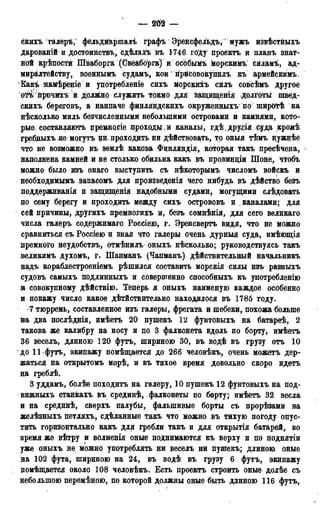 — т —
скихъ галеръ; фельдМаршалъ графъ Эренсфельдъ,' мужъ извѣстныхъ
Дарованій и достоинств^, сдѣлаДъ въ 1746 гб'ду проектъ и планъ знат-
ной крѣпостй Шваборга (Свёабфга) и осЬбымъ морскимъ Сйламъ, ад-
миралтейству, военнымъ судамъ, кои нрйСОвокупилъ къ армейскимъ.
Какъ намѣреніе и употребленіе сихъ морскиіъ сйлъ совсѣмъ другое
оті йрочихъ й должно служить токмо для защищенія Долготы швед-
скихъ береговъ, а наипаче финляндскихъ окруженныхъ по ширб^ѣ на
нѣсколько миль безчисленными небольшими островами и камнями, кото-
рые составляютъ цремногіе проходы, и каналы, гдѣ друда суда кромѣ
гребныхъ не могутъ ци проходить ни дѣйствовать, то оныя тѣмъ нужнѣе
что не возможно въ землѣ какова Финляндія, которая такъ пресѣчена,
наполнена камней и не столько обильна какъ въ провинціи Шоне, чтобъ
можно было изъ онаго выступить съ нѣкоторымъ числомъ войскъ и
необходимымъ запасомъ для произведенія чего нибудь въ дѣйство безъ
поддерживания и защищенія надобными судами, могущими слѣдовать
по сему берегу и проходить между сихъ острововъ и каналами; для
сей причины, другихъ премногихъ и, безъ сомиѣнія, для сего великаго
числа галеръ содержимаго Россіею, г. Эренсвертъ видя, что не можно
сравниться съ Россіею и зная что галеры очень дурныя суда, имѣющія
премного неудобствъ, отмѣнилъ оныхъ нѣсколько; руководствуясь такъ
неликимъ духомъ, г. Шапманъ (Чапманъ) дѣйствительнаый начальникъ
надъ кораблестроеніемъ рѣшился составить морскія силы изъ разныхъ
судовъ самыхъ подлинныхъ и совершенно способныхъ къ унотребленію
и совокупному дѣйствію. Теперь я оныхъ наименую каждое особенно
и покажу число какое действительно находилося въ 1785 году.
7 тюрремь, составленное изъ галеры, фрегата и шебеки, похожа больше
на два послѣднія, имѣетъ 20 пушекъ 12 фунтовыхъ на батареѣ, 2
такова же калибру на носу и но 3 фалконета вдоль по борту, имѣетъ
36 веселъ, длиною 120 футъ, шириною 30, въ водѣ въ грузу отъ 10
до 11 футъ, экипажу помѣщается до 266 человѣкъ, очень можетъ дер-
жаться на открытомъ морѣ, и въ тихое время довольно скоро идетъ
на греблѣ,
3 уддамъ, болѣе походитъ на галеру, 10 пушекъ 12 фунтовыхъ на под-
вижныхъ станкахъ въ срединѣ, фалконеты по борту; имѣетъ 32 весла
и на срединѣ, сверхъ палубы, фальшивые борты съ прорѣзами на
желѣзныхъ петляхъ, сдѣланные такъ что можно въ тихую, погоду опус-
тить горизонтально какъ для гребли такъ и для открытія батарей, во
время же вѣтру и волненія оные поднимаются къ верху и по поднятіи
уже оныхъ не можно употреблять ни веселъ ни пушекъ; длиною оные
на 102 фута, шириною на 24, въ водѣ въ грузу 6 футъ, экипажу
ііомѣщается около 108 человѣкъ. Есть проектъ строить оные долѣе съ
небольшою перемѣною, по которой должны оные быть длиною 116 футъ,
 