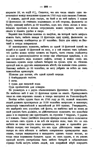 — 203 —
шириною 29і въ водѣ 8'Д. Станется, что изъ числа ойыхъ одно на-
печатанной между шведскими судами въ 1783 гоЛу поДъ йменемъ Гемменя.
3 гіожамъ, другой роДъ галеръ, на бакѣ и на ютѣ ймѣетъ 2 пушки
12 фунтовыхъ на станкахъ подйижныхъ во всѣ стороны, фалконеты по
бОрТу; экйпаж^ ймѣетъ до 90 человѣкЪ, ходъ йхъ очень легокѣ й меха-
нйзмомъ простымъ й весьма остроумныйъ можно спускать мачты на
ойыхъ 'й'ётавйть удобно й скоро. г !
Баркайі йли бблйпая шлюпка съ палубою, Ш которой Часть матросъ
мЬжётъ быть; ймѣетъ назади 12 фунтовую одну пупйсу, фалконеты по
борту; экипажу помѣщается до 27 человѣкъ. Былъ для огійту въ Бал-
тии и оттуда возвратился. '
27 канонерскихъ шлюпокъ, имѣютъ по одной 18 фунтовой пуіпкѣ на 
кормѣ и по одной 12 фунтовой на носу, и у сей станокъ такъ сдѣланъ
что удобно можно пушку сложить на берегъ, часть станка отделяется
со оною и присовокупляются ко оному еще нѣкоторыя прйдѣлкй, и сіе
уже составляетъ видъ полеваго лафета, почему и можно очень изъ
таковыхъ пушекъ скоро сдѣлать батарею на сухомъ пути въ тѣсномъ
проходѣ или въ другомъ защищаемомъ мѣстѣ; сіи шлюпки очень длинны.
Экипажу имѣютъ до 50 человѣкъ; не могу увѣрить на всѣхъ ли такъ
тяжеловѣсна артиллерія.
Шлюпки для погони, объ одной пуіпкѣ спереди.
2 бомбардирскіё галіота.
2 яхты.
2 судна для запасной воды.
Суда провіантскія для эскадры.
Не упомянулъ я о двухъ обыкновенныхъ фрегатахъ 30 пушечныхъ.
Не извѣстно мнѣ 8 или 12 фунтовыя пушки на оныхъ. Принадлежатъ
оныя къ симъ морскимъ силамъ и теперь находятся въ Гельсингфорсѣ.
Вообще всѣхъ судовъ было въ 1785 году до 89; полный комплекта
людей долженъ простираться до 5150 человѣкъ матросовъ и канониръ;
артиДлеріи тяжеловѣсной и маловѣсной до 800 пушекъ. Утверждаютъ,
что намѣреніе есть усугубить сей флотъ; не извѣстно мнѣ во всемъ ли
оной удвоенъ быть должёнъ, но действительно полагаютъ что повелѣнія
даны и по видимому уже приступаютъ къ строенію 7 тюрремъ, 2 уддемъ
и 2 пожамъ. Самые умнѣйшіе шведскіе офицеры весьма много полагаются
на составъ сихъ судовъ и на всѣ сій морскія силы, такъ что по ихъ
мнѣнію не токмо могутъ оныя сравниться, но даже и превзойти рос-
сійскія галеры; они говорятъ, что ихъ суда дѣйствуютъ также какъ
галеры въ сихъ мѣстахъ и имѣютъ совершенное преимущество надъ
оными, галеры защищаются и нападаютъ однимъ только носомъ, но
тогда оныя поражаемы бываютъ вдоль съ сихъ судовъ, и въ узкомъ
проходѣ могутъ употреблены быть вмѣсто батарей и слѣдовательно
гораздо болѣе могутъ побить людей, или покрайней мѣрѣ повредить
 