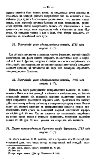 пасною казаться быть можетъ могла; но ежедневные почти привозы съ
Соломбалы къ эскадрѣ разныхъ потребностей еще на меныпихъ и сла-
бѣйшаго рода судахъ благополучно доставляются, что неиначе счесть
можйо, какъ неразуміе мичмана бывіпаго на нихъ командиромъ, упрям-
ствуя противъ стихіи поборствовать силамъ его невозможнымъ и воз-
вратиться уже тогда, какъ подвергнувъ себя и бывіпихъ съ яимъ бѣд-
ствію. Съ эскадрою уповаю 5 или 6 іюля, буде вѣтры позволять, от-
правлюсь въ повелѣнный мнѣ путь.
32. Высочайгиій указн адмиралмейсмэз-коллеьіи, 1783 года
августа 2 (!).
Для обученія мичмановъ и нижнихъ чиновъ флотскихъ морской службѣ
повелѣваемъ изъ флота нашего отправить въ Балтійское море 5 кораб-
лей и 1 или 2 фрегата, вооруяіа и снабдя ихъ всѣмъ потребнымъ, съ
тѣмъ, чтобъ они возвратилися завременно прежде наступленія холоднаго
осенняго времени; къ начальству же надъ сею эскадрою определить
контръ-адмирала Сухотина,
33. Высочайшгй указь адмиралтействз-коллеііи, 1783 года
августа 4 (*).
Пріемля за благо распоряжения адмиралтейской коллегіи, въ поднег
сенныхъ Намъ отъ нея докладѣ и вѣдомости изображенным, вслѣдствіе
соизволенія нашего, объ умноженіи морскаго шляхетнаго корпуса по
мѣрѣ приращенія россійскихъ морскихъ силъ, предписали Мы нашему
дѣйствительному тайному совѣтнику и генералъ-прокурору князю Вязем-
скому объ отпускѣ ежегодно въ адмиралтейскую коллегію сверхъ про-
изводимыми» нынѣ суммъ на помянутый морской шляхетный корпусъ
цо 46,840 руб. 45 коп. Что же касается до заготовленія надобныхъ
на первое время вещей и нужныхъ пристроекъ, требуемыя коллегіею
деньги 29,120 руб. 30 коп., указали мы отпустить изъ кабинета.
34. Письмо контрз-адмирала Сухотина графу Чернышеву, 1783 года
августа 8 f).
За долгъ почитаю В. С. донесть, что я отправясь изъ С.-Петербурга
вчерашней день, сего числа поутру къ порученной мнѣ эскадрѣ, стоя-
(!) Арх. морск. минист. (Высоч. повелѣнія кн. № 46).
(2) Тамъ же.
(3) Арх. морск, минцст, (Дѣд, pp. Чернышева № 236)
 