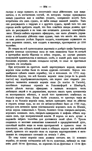 — 204 —
галеры и скоро привесть въ несостояніе оныя действовать или защи-
щаться, и въ несчастномъ случаѣ, въ которомъ галеры принуждены
назадъ удаляться или и совсѣмъ уходить, совершенно могутъ быть
истреблены отъ сихъ судовъ, не имѣя назади никакой защиты. Такъ
они разсуждаютъ о тюрремъ и о другихъ. судахъ, кромѣ того что ,они
, гораздо менѣе требуютъ людей,, что безъ сомнѣнія шведы> должны при-4
нять въ разсужденіе и въ чемъ они почцтаютъ довольно осмотрѣвши-
, мися. Щведія имѣеоръ хорошихъ офицеровъ, они часто дѣлаіртъ, упраж-
нения и цебрлыпія дѣйствія сими судами, такъ что многіе изъ оныхъ
въ семъ доцольно успѣли. Корпусъ солдата, волонтерами служащихъ въ
сихъ морскихъ силахъ, или солдата и канониръ, простирается до 1250
человѣкъ.
Не взирая на всѣ превосходный дарованія и довѣріе графа Эренсверда
морскія военный сухопутный силы не такъ знамениты были въ началѣ
и претерпѣли многія бѣдствія со всѣхъ сторонъ, по случаю разныхъ
возмущеній правительства и знатныхъ особъ; и всякій разъ какъ только
болыпимъ морскимъ силамъ попадался случай, то оныя не преставали
угнетать сіи послѣднія.
При вступленіи на престолъ нынѣ царствующаго короля, шведскія
морскія силы вообще были въ весьма дурномъ состояніи. Король воз-
намѣрился сдѣлать онымъ перемѣну, что и исполнцлъ въ 1772 году.
Извѣстенъ будучи, что всѣ болыпія морскія силы (corps de la grande
marine) ему недоброжелательствуютъ, онъ первое свое стараніе упо-
требилъ возвысить воинскія морскія силы (la marine de Гагтёе),
поспѣшалъ портовыя строенія въ Гельсингфорсѣ и Шваборгѣ,
многія дѣлалъ выгоды офицерамъ и вызвалъ молодыхъ честь
. любящихъ людей и съ дарованіями, научилъ оныхъ чрезъ путешествія
въ иностранныхъ мѣстахъ, и послѣ того премногихъ номѣстилъ въ
болыпія морскія силы. Когда болѣе усилился, то простеръ такія же
виды и на болыпія морскія силы, началъ приводить оныя въ дѣйство
и строить новыя суда, но все сіе неблагоуспѣшно было до 1780 году,
которое есть истинное время возстановленія морскихъ силъ въ Швеціи,
когда король пожаловалъ г. Тролле, бывшаго тогда генералъ-маіоромъ,
морскихъ военныхъ силъ, генералъ-адмираломъ и шефомъ обѣихъ мор-
скихъ силъ, при неограниченной власти. И король не могъ лучше и
надежнѣе избрать человѣка для достиженія своей цѣли. Г. Тролль
соединилъ со многими познаніями пламенный и предпріимчивый духъ,
способный видѣть вещи во всемъ пространствѣ и привесть оныя въ
исполненіе, онъ сдѣлалъ новый планъ и обѣщалъ королю при извѣстной
суммѣ, привесть его морскія силы съ портомъ карлскронскимъ и мага-
зинами въ совершенное состояніе въ теченіи 7 лѣтъ.
По сему плану морскія силы должны состоять изъ 21 военнаго
корабля, по новому составленію всѣ 64-хъ пушечные, имѣющіе на ниж-
немъ декѣ 36-ти фунтовыя, на верхнемъ 24-хъ фунтовыя и 12-ти фун-
 