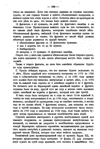 2Ш —
товыя на шканцахъ., Хотя еще никакая держава не строила таковыхъ
судовъ, но они гораздо больше и крѣпче обыкновеннаго нострреніж, іа
наипаче пушки ихъ очень короче и легче. Остается знать, не простерли: лн
они сего дѣда въ даль, что весьма быть: можетъ опасно. ,
12 фрегатовъ о 40 пушкахъ, на декѣ 24 фунтоваго > калибра и мна
шканцахъ 12-ти. Превосходный кажется суда по ихъ составленію, но
въ? самомъ дѣлѣ такіе фрегаты, которымъ подобншъ нигдѣ нѣтъ.
Обыкновенный фрегатъ, имѣющій 12-тл фунтоваго калибра іпушки не.
можетъ равняться со оными; сіи фрегаты по малой мѣрѣ должны
нѣкоторое время держаться въ ордерѣ баталій:
3 обыкновенные фрегата съ 12 фунтовыми пушками.
2 или 3 корвета отъ 16 до 20 пушекъ.
4 бомбардирскіе.
10 катеровъ о 10 пушкахъ 12 фунтоваго калибра.
Сверхъ сего у нихъ еще хранится нѣсколько изъ числа старыхъ судовъ*!
изъ коихъ находится 10„ изъ оныхъ нѣкоторыя могутъ быть годны къ
службѣ.
Также и старые фрегаты, но оные безъ сомнѣнія обращены будутъ
въ суда транспортныя.
Г. Тролль обѣщалъ королю, что все конечно будетъ исполненоз. въ
7 лѣтъ. Шесть кораблей сего составленія построены съ 1772 по 1780
годъ и слѣдовательно поставлены въ счетъ; . а съ ;1780 году прежде
сего должно было ему запастись матеріалами и начать дѣло, а съ 1782
года въ каждый годъ строено по 3 линейные корабля и по 3 фрегата.
Въ бытность мою въ Карлскронѣ одинъ линейный корабль и фрегатъ
спущены были на воду, другой того же году и потомъ опять заложенъ
одинъ линейный же корабль и фрегатъ, который -есть уже Третій.
И такъ тогда было построено въ 4 года въ число 12-ти кораблей 9,
считая къ тому построенныхъ 6-ть до 1780 года, оконченныхъ и воору-
жённыхъ, послѣдній въ прошедшемъ году не совсѣмъ оконченъ, и посему
еще не въ своемъ мѣстѣ. 7 фрегатовъ новыхъ, два спущены въ семъ
году и третій заложенъ. По сему исчислеаію положенное число выпол-
нится въ 1787 году и окончится въ 1788 году, если токмо работы бу-
дутъ всегда продолжаться съ таковою поспѣшностію какъ нынѣ.
Строеніе магазинъ мастерскихъ и другихъ необходимыхъ зданій для
таковаго вооруженія, съ разными превосходными изобрѣтеніями въ
механикѣ, съ таковою же скоростію и поспѣщеніемъ продолжается и
вскорѣ Еарлскронъ сдѣлается строеніемъ заслуживающимъ для премно-
гихъ видовъ смотрѣніе и удивленіе всякаго, наипаче въ таковомъ госу-
дарствѣ какова Щвеція, которое толь мало имѣетъ средству
Знаменитый докъ нрожектированный еще со временъ Еарла XII, въ
которомъ цредполагаемо было построить 18 формъ (?) для постанов-
ленія судовъ на сушѣ подъ крышкой, есть пышное и важнѣйшее тво-
 