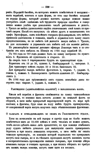 — ш —
рѳніѳ. Передній басейнъ, въ крторомъ можетъ помѣститъсяб вооружен -
ныхъ кораблей, конченъ и одна форма, но есть еще басейнъ вводный
на пѳреди формы> который ' должно кончить прежде нежели можно
употребить оный: однакожъ всѣ трудности природы одолѣны и совер-
шенно можно» успѣть при довольномъ числѣ работниковъ и денегъ.
Г; Тролль не имѣлъ удовольствія видѣть оконченнымъ свой планъ попри-»
чинѣ смерти. Послѣ его заступилъ сіе мѣсто другъ и воспитанникъ его
графъ Эренсфердъ, сынъ покойнаго генераль-фельдмаршала; онъ имѣетъ
премногія достоинства и познанія, знаетъ и держится того плану своего
предшественника, но не имѣетъ той живости какую имѣлъ г. Тролль,
но для исполненія и управления онъ имѣетъ всѣ сіи великіл работы.
По разсмотрѣнію записки датска/го офицера Левенера такъ и по ото-
бранію отъ него имѣлось въ Швеціи въ 1785 году кораблей 22.
Съ 785 года по 787 годъ должно быть по плану построено 64 пушеч-
ныхъ 6. Фрегатовъ 40 пушечныхъ и старыхъ 13.
Да<сверхъ того . 2 переправлены будутъ въ транспортныя суда.
Корветовъ отъ 16 до 20, пушекъ 3, бомбардирской 1, катеровъ 3.
Дм транспорту войскъ галеръ 20 и 22-хъ баночныхъ 32.
Для прикрытія галеръ имѣется фрегатовъ 2, тгоремъ 7, уддамъ 3,
гемена 1, пожамъ 3. Банонерскихъ гребныхъ щлюпокъ 27. бомбардир-
скихъ 2.
Въ 1785 году для пріумноженія сихъ судовъ повелѣнія даны по-
строить еще: тюремъ 7, уддамъ 2, пожамъ 2.
РАЗСУЖДВНІВ ( АДМИРАЛТЕЙСТВЪ -КОЛЛЕГШ?) О КОРАБЕЛЬНОМЪ ФЛОТѢ.
Ежели всѣ корабли, и фрегаты снабжаются по плану тяжеловѣсною
артиллеріею, то неинако какъ почесть должно за немалый флотъ ко
оборонѣ, а паче имѣя прикрытый карлскронскій портъ съ моря крѣ-
постьми; а фрегаты, буде оные въ ходу имѣть будутъ преимущество,
то совершенный верхъ могутъ получить надъ обыкновенными фрегатами.
О ГАЛЕРАХЪ И ПРИНАДЛЕЖАЩИХЪ КО ОНЫМЪ ВЪ ГЕЛЬСИНГФОРСѢ СУДАХѢ.
Хотя по исчисленію на всѣ галеры и: прочія суда не болѣе можетъ
помѣститься какъ до 10.000 войскъ и симъ числомъ не можно думать,
чтобъ могли сдѣлать какое либо препятствіе; но при помощи отмѣннаго
роду судовъ имѣютъ довольно для защищенія своихъ приморскихъ
береговъ и при оныхъ лежащихъ острововъ, а паче имѣя на оныхъ
тяжелую артиллерію, съ помсщію которой недовольно что прикрывать
могутъ свои галеры, но и въ тѣсныхъ проходахъ могутѣ занимать посты
и воспрепятствовать прохождению нашимъ галерамъ, при помощи вѣтра
атаковать галеры и очищать проходы, а при тйхихъ вѣтрахъ не требуя
оггъ своихъ галеръ помощи, могутъ сами идти на веслахъ.
 
