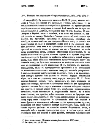 ЖУРН. КОЛЛЕГ. — 2 1 2 — 1786 г.
177. Выписки изд журналовъ ад.ииралтейсмвз-коллегіи, 1787 года (').
4 января (№ 5). Bp исполненіе именнаго Ея И, В. указа, даннаго кол-
легіи 2 числа сего мѣсяда (?), приказали: учинить слѣдующее: 1) въ
объявленное повелѣнное число кораблей и фрегатовъ въ кронштадтскомъ
портѣ приготовить и вооружить, а именно 1-ой дрвизіи два 66 пущ. ко-
рабля Спиридонъ и Храбрый, 2-ой дивизіи три: 70 пуш. Іезекіилъ, 66 пуш.
Америка и Твердый, итого 5 кораблей, и къ нимъ два фрегата съ каж-
дой дивизіи по одному, Надежда и Гекторъ, да для обученія кадетъ три
фрегата жъ Брячиславъ, Ярославецъ и Мсмиславецъ, опредѣляя сіи
послѣдніе послать особливо для совершеннѣйшаго опыту и узнанія ихъ
преимуществъ въ ходу и поворотахъ между ими и въ сравненіи дру-
гихъ фрегатовъ, такъ какъ и въ прошедшую кампанію по той же самой
причинѣ въ плаваніи были; но понеже изъ нихъ Брячиславъ, не имѣя
тогда достаточная груза, лишался нѣкоторыхъ преимуществъ, то въ
нынѣщней кампаніи нагрузить полнымъ грузомъ и въ прочемъ вооружить
оный какъ и другіе фрегаты съ крайнимъ наблюденіемъ всякой исправ-
ности, такъ чтобъ никакихъ недостатковъ препятствующихъ опыту ихъ
плаванія отнюдь це было (что возлагается на особливое попеченіе глав-
наго въ помянутомъ портѣ командира). И въ бытность въ кампаніи,
командирамъ, дѣлая въ преимуществахъ примѣчаніе и по возвращеніи
съ достаточнымъ описаніемъ, каковыми окажутся, коллегіи рапортовать.
А какъ для посылки кадетъ на оныхъ фрегатахъ, такъ и на кронштадт-
ской эскадрѣ приняты быть должны со стороны корпуса надлежащія
мѣры, то о семъ къ директору онаго корпуса адмиралу И. Л. Голе-
нщцеву-Кутузову послать указъ, предписавъ въ томъ поступать по
прежнему примѣру; 2) понеже въ прошедшую кампанію для пріобрѣтенія
практики послана была сверхъ комплекта 4-я часть молодыхъ матросъ
изъ рекрутъ и сколько можно было изъ послѣднихъ цроизведенныхъ
мичмановъ, также констапелей и штурманскихъ чиновъ, то и нынѣ
коллегія потому жъ лримѣру всѣхъ таковыхъ чиновъ въ будущую ,кам-
панію послать опредѣляетъ; 3) отъ города Архангельскаго къ кронштадт-
скому порту взять спущенные въ прошедшемъ лѣтѣ три корабля и
одинъ фрегатъ и возвратиться здѣшнимъ двумъ транспортнымъ судамъ,
предписавъ всѣ оныя тамошней конторѣ приготовлять такъ, чтобъ при
самомъ первомъ удобномъ къ плаванію времени отправиться могли, а
наипервѣе всѣхъ другихъ транспортныя суда, а затѣмъ прочіе нынѣ
строющіеся тамо два корабля и одинъ фрегатъ, отстроивъ благовременно
(*) Арх. морск. минист. (Журналы адмиралтействъ-колдегіи 1787 года).
(*) См. выше, стр. 183 № 144. !
 