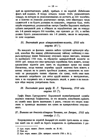 — 16 —
щей на кронштадтскомъ рейдѣ, прибыль и на кораблѣ Побѣдосмвъ
флагъ мой поднялъ. И теперь осталось только чтобъ укомплектовать
эскадру, на которую за укомплектованіемъ не достаетъ до 500 человѣкъ;
но я конечно по учиненіи депутатскаго смотра, хотя н&сотораго числа
служителей и не будетъ доставать въ комплектъ, старатьсд буду, чтобъ
скорѣе отправиться; депутатскій же смотръ Самойла Карловцчъ намѣренъ
сдѣлать завтрашній день и обѣщаль за опредѣленіемъ уже на эскадру
изъ 2-й дивизіи матросъ 500 человѣкъ, еще прислать до 150, а затѣмъ
должно будетъ докомплектовать изъ 1-й дивизіи, ежели не матросами,
то хотя солдатами.
35. Высочайшгй указе адмирштействѵ-коллегщ 1783 юда
августа 16 (').
На заведеніе во флотахъ нашихъ вмѣсто чугунной артиллеріи мѣд-
ной, повелѣли Мы нашему дѣйствительному тайному совѣтнику и гене-
ралъ-прокурору князю Вяземскому отпускать впредь ежегодно, начиная
съ нынѣшняго 1783 года, въ вѣдомство адмиралтейской коллегіи по
50000 руб. покуда вся оная артиллерія перемѣнена быть можетъ, почему
предписывая коллегіи дать знать въ надлежащее время ему князю
Вяземскому, когда таковая перемѣна орудій окончена быть можетъ и
потому отпускъ на то денегъ ііресѣчься долженъ, возлагаемъ на попе-
чете ея распорядить такимъ образомъ сію сумму, чтобъ оная какъ
на заведеніе потребныхъ для литья орудій машинъ и инструментовъ,
такъ и на содержаніе ихъ и мастеровыхъ людей, а равно и на поволь-
ную мѣди закупку употребляема была.
36. Высочайшгй указ* графу И. Г. Чернышеву^ 1783 юда
августа 22 (2).
Графъ Иванъ Григорьевичъ! Королевской великобританской службы
морскаго инженера Эльфинстона, по его желанію, повелѣваемъ принять
къ службу нашу флота капитаномъ 2 ранга, счисляя его сверхъ комп-
лекта и производя жалованье изъ суммъ на адмиралтейство отпускае-
мыхъ.
37. Выписка изе донесенія адмирала Чичаюва, изъ Ливорно, 1783 года
сентября 1 (3).
Поврежденная на кораблѣ Іаннуарій отъ молніи гротъ-мачта со стень-
гою нынѣ она по свозѣ на берегъ исправлена съ црибавленіемъ 3 ры-
(М Арх. морск. минист. (Внсоч. повелѣн. кн. № 46).
р) Тамъ же.
(3) Арх. морск. минист. (Дѣд. адмиралт. коддегіи 1782 г. № 1).
 