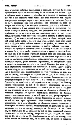 ЖУРН. КОЛЛЕГ. — 214 — 1786 г.
ные, а таковые работные кафтанчики и камзолы, которые бы не мноі
превосходили дѣну обыкновенных!»; но въ каждомъ пзъ оныхъ ходиі
и работать могъ, а именно дупгегрейки съ рукавами, и камзолы, кот<
рые бы и оба надѣвалъ было можно. Но какъ недолжно имъ отдавал
выслуженные мундиры, даромъ, что срокъ вышелъ, а* чтобъ оные береглі
то за то заплатить имъ или деньгами, или покупкою на нихъ чеі
нибудь для ношенія; 2) на каждаго служителя дать по 6 рубашекъ ил
9, изъ которыхъ 3 имъ раздать при отправленіи, а достальныя тог,и
когда у котораго столько не будетъ, или разсудится для чистоты оных
прибавить, но съ вычетомъ изъ ихъ жалованья того, во что станет
каждая рубашка. Симъ способомъ сохранится чистота и оттого здорові
экипажа; 3) на семъ правилѣ можно сдѣлать и обуви, которой запа<
ной много имѣть надо; 4) на всѣ оныя суда сдѣлать надо печи англіі
скія, а будебы здѣсь сдѣлать таковыхъ не успѣли, то писать въ Лоі
донъ, означа мѣру и число экипажа, и велѣть сдѣлать таковыхъ <
который по приходѣ и поставить тотчасъ можно; въ каюты по камелькі
а можетъ быть, если ранѣе таковое описаніе о кухняхъ послано будет7]
то оныя еще и ко времени будутъ; къ каждой печи два запасные котлі
на случай буде прогоритъ; приказали: 1) комплектъ служителей на сі
суда въ разсужденін повелѣваемаго вояжа определить съ согласія самаі
командира оныхъ, флота капитана Муловскаго, въ слѣдующемъ числі
а именно: командирами на всѣ суда, кромѣ Колмоюръ (на коемъ будет
самъ Муловской) опредѣлить изъ капитановъ 2 ранга, одного, и двух
капитанъ-поручиковъ, лейтенантовъ на всѣ по 3, мичмановъ на Колли
горы и Соловки по два, подштурмановъ по три, учениковъ по два, лею
рей по одному, подлекарей на первыя два по два, а на прочія по о;
ному, клерковъ по бдному, бодмановъ по одному, бодманматовъ по дв*
квартирмейстеровъ по три, матросъ 1 и 2 статьи на Колмогоры 80, в
Соловки 70, на прочія два по 45, корабельнаго подмастерья на Колмощ
одного, тимермановъ на всѣ 4 по одному, десятниковъ по одном]
плотниковъ по два, конопатчиковъ на первыя два по три, а на другі
по два; кузнедовъ съ ихъ ийструментами на Колмогоры и Соловки 1 и
классовъ каждыхъ по одному, котелыдика знающаго на Колмощ
одного, парусниковъ лучшихъ на всѣ суда по два, унтеръ-купоровъ і
одному, баталеровъ по одному, унтеръ-баталеровъ по одному, повароі
на всѣ по два, артиллерійскихъ: оберъ-офицера знающаго не ток»
артиллерію, но и фортификацію, на Колмогоры одного, сержантовъ і
Колмогоры и Соловки по одному,, каптенармусовъ на другія два по одном]
капраловъ на всѣ по одному, канониръ на Колмогоры 15, на Соловъ
13, на другія два по 8, слесарей на всѣ по два; солдатской командь
сержантовъ на всѣ по одному, капраловъ по два, солдатъ на первы
два по 20, на другія по 12, барабанщиковъ на всѣ по одному, итоі
всѣхъ чиновъ на Колмогоры 169, на Соловки 154, на Соком и Турухтш
 