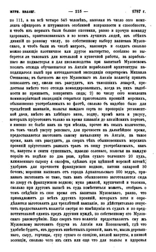 ЖУРИ, коллег. — 215 — 1787 г.
по 111, а на всѣ четыре 545 человѣкъ, наполня въ число сего комп-
лекта офицеровъ и штурмановъ особливой исправности и способности, -
и чтобъ изъ первыхъ были больше охотники, равно и прочую команду
здоровыхъ, практикованныхъ и во всемъ лучшихъ людей, изъ обѣихъ
дивизій по ровному числу, по собственному выбору капитана Мулов-
скаго, и чтобъ были въ числѣ матросъ, канониръ и солдатъ сколько
можно знающіе плотничное или другое мастерство, особливо не вы-
берется ли таковыхъ для котельной и кузнечной работы, за корабель-
наго же подмастерья и для письмоводства при капитанѣ Муловскомъ
послать отсюда обучавшагося въ Англіи корабельной архитектуры на-
ходящаяся-нынѣ при интендантской экспедиціи секретаремъ Михаила
Степанова; въ бытность же его Муловскаго въ Англіи коллегія принять
позволяетъ ему, ежели онъ разсудитъ, изъ тамошнихъ лекарей, пре-
доставя вмѣсто того отсюда командированныхъ, когда въ нихъ надоб-
ности не признаетъ, возвратить сюда; 2) по числу сего комплекта
коммисаріатской экспедиціи стараться приготовлять провизій морскихъ,
обыкновенно употребляемыхъ во флотѣ, сколько бъ надобно было для
трехлѣтней кампаніи, полагая каждаго сорта по пропорціи регламент-
ной дачи, вмѣсто жъ хлѣбнаго вина, водку, кромѣ мяса и уксусу,
которыхъ пріуготовить только на время плаванія до англійскихъ портовъ,
и именно не болѣе какъ на три мѣсяца, прочее жъ оныхъ количество,
въ томъ числѣ уксусу ренскаго, для прочности на дальнѣйшее время,
предоставляется заготовить самому начальнику въ Англіи, на такое
время, какъ онъ разсудитъ, да сверхъ тѣхъ обыкновенныхъ морскихъ
провизій пріуготовить разныхъ травъ въ пищу употребляемыхъ, какъ
то, капусты и снити сушенныхъ, щавелю соленаго, полагая на каждую
порцію въ недѣлю по два раза, хрѣна сухаго толченаго 20 пудъ,
клюквеннаго сыропу 4 оксофта, сдѣлавъ при здѣшней морской аптекѣ/
удобривъ для прочности французскою водкою, патоки сахарной 30
бочекъ; морошки выписать отъ города Архангельскаго 500 ведръ, при-
казавъ заготовить ее тамо, такъ какъ обыкновенно заготовляется сюда
ко двору съ французскою водкою; муки ржаной, крупичатой и толокна,
сколько при другомъ запасѣ въ суда помѣститься можетъ, отобравъ о
томъ свѣдѣніе въ свое время отъ капитана Муловскаго, равно, что
принадлежитъ до всѣхъ другихъ провизій, которыхъ хотя и опре-
дѣляется заготовлять для трехлѣтней кампаніи, но дѣйствительно отпус-
тить предоставляетъ коллегія смотря по измѣщенію въ судахъ и по пред-
почтительной однихъ предъ другими нуждѣ, по собственному его Мулов-
скаго разсмотрѣнію. Еще сверхъ того коллегія предоставляетъ ему жъ
Муловскому заготовить будучи въ Англіи или Копенгагенѣ, гдѣ что
удобнѣе будетъ, изъ другихъ извѣстныхъпровизій, какъ то, масла деревян-
наго, сыру, горчицы, супу сухаго со спеціею, кислой капусты, и пивной
эссенціи, сколько чего изъ сихъ или еще что для пользы и здоровья
 