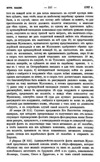 ЖУРП. КОЛЛЕГ. — 217 — 1787 г.
того къ каждой печи по два котла запасныхъ на случай прогара зака-
зать сдѣлать, такъ чтобъ оныя къ извѣстному надобному времени готовы
были, а въ случаѣ, ежели онъ почему либо сдѣлать не можетъ, то для
приготовления въ Англіи доложить коллегіи немедленно; а камельки
для тѣхъ судовъ* на кои надобно, по одному жъ приготовить здѣсь;
5) артиллерійской экспедиціи показанный суда снабдить ружьями исправ-
ными, отпустивъ по числу третьей части матросъ, изъ наличныхъ егерь-
скихъ, и таковыя же дать солдатской командѣ вмѣсто ихъ обыкновен-
ныхъ, да штуцеровъ изъ наличныхъ на всѣ суда 20; по представленію
капитана Муловскаго, мушкатоновъ противу представленнаго отъ артил-
лерийской экспедидіи и имъ же Муловскимъ одобреннаго образца при-
готовить при артиллерійской командѣ 50, да пистолетовъ изъ налич-
ныхъ въ магазинахъ, потому жъ признаваемыхъ удобными, паръ 50 же
и- сверхъ того заготовить ружей егерьскихъ или охотничъихъ 50 же,
ежели не отыщется къ покупкѣ, то на Тульскихъ оружейныхъ заводахъ,
снесясь напервѣе, не сдѣлаютъ ли оныя къ надобному времени, т. е.
мая къ 1 числу на Сестрорѣцкихъ заводахъ и для того онымъ послать
образецъ или модель; 6) интендантской экспедиціи войти въ разсмо-
трѣніе о снабденіи и вооруженіи тѣхъ судовъ всѣмъ нужнымъ, нетокмо
однимъ настоящимъ по штату, но и сверхъ того достаточнымъ запасомъ,
что благоизобрѣтено быть можетъ въ разсужденіи дальнаго вояжа, при-
глашая къ тому капитана Муловскаго, и потомъ представить коллегіи;
7) равно сему и артилерійскоД экспедиціи учинить съ нимъ такое жъ
разсмотрѣніе, какою бъ артиллеріею тѣ суда вооружить и припасами
снабдить, представить же коллегіи; а между тѣмъ позволяется ему
Муловскому, осмотрѣть самыя тѣ суда для лучшаго расположения, въ
разсужденіи ихъ вооруженія, снабденія и приведенія во всемъ въ доброе
состояніе для назначаемаго вояжа, объясняя о томъ кому по должности
слѣдуетъ, и въ потребномъ случаѣ самой коллегіи докладывать.
25 января (№ 213). Слушавъ предложеніе Его Высочества генералъ-
адмирала, при которомъ препровождая съ полученнаго имъ отъ началь-
ствующаго черноморскимъ флотомъ генералъ-фельдмаршала князя Потем-
кина рапортъ, предлагаетъ, о командированіи отсюда въ помянутой черно-
морскій флотъ въ недостающее тамо число мичмановъ до 40 человѣкъ,
и чтобъ выключа ихъ изъ здѣшняго комплекта, сдѣлать имъ отсылку
отъ коллегіи, приказали: въ число показанныхъ мичмановъ команди-
ровать отсюда изъ корабельнаго флота 40 человѣкъ и отправить въ
Херсонъ.
3 февраля (№ 300). Адмиралтействъ-коллегіи флота капитанъ Мулов-
ской представилъ именной списокъ штабъ и оберъ-офицерамъ, которые
объявили ему свое желаніе отправиться съ нимъ въ дальній вояжъ на
повелѣнныхъ изготовить въ будущемъ лѣтѣ 4-хъ судахъ, называемыхъ
Колмоюръ, Соловки, Соколъ и Турухтанъ, а въ томъ спискѣ написаны:
 