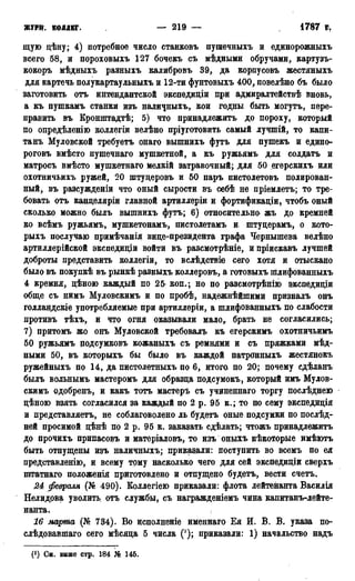 ЖУРН. КОЛЛЕГ. — 219 — 1787
щую дѣну; 4) потребное число станковъ пушечныхъ и единорожныхъ
всего 58, и пороховыхъ 127 бочекъ съ мѣдными обручами, картузъ-
кокоръ мѣдныхъ разныхъ калибровъ 39, да корпусовъ жестяныхъ
для картечь полукартаулъныхъ и 12-ти фунтовыхъ 400, повелѣно бъ было
заготовить отъ интендантской экспедиціи при адмиралтействѣ вновь,
а къ пушкамъ станки изъ наличныхъ, кои годны быть могутъ, пере-
править въ Кронштадтѣ; 5) что принадлежитъ до пороху, который
по опредѣленіго коллегіи велѣно пріуготовить самый лучшій, то капи-
танъ Муловской требуетъ онаго вышнихъ футъ для пушекъ и едино-
роговъ вмѣсто пушечнаго мушкетной, а къ ружьямъ для солдата и
матросъ вмѣсто мушкетнаго мелкій затравочный; для 50 егерскихъ или
охотничьихъ ружей, 20 штудеровъ и 50 паръ пистолетовъ полирован-
ный, въ разсужденіи что оный сырости въ себѣ не пріемлетъ; то тре-
бовать отъ канделяріи главной артиллеріи и фортификаціи, чтобъ оный
сколько можно былъ вышнихъ футъ; 6) относительно жъ до кремней
ко всѣмъ ружьямъ, мушкетонамъ, пистолетамъ и штуцерамъ, о кото-
рыхъ послучаю примѣчанія виде-президента графа Чернышева велѣно
артиллерійской экспедидіи войти въ разсмотрѣніе, ипріискавъ лучшей
доброты представить коллегіи, то вслѣдствіе сего хотя и отыскано
было въ покупкѣ въ рынкѣ разныхъ коллеровъ, а готовыхъ шлифованныхъ
4 кремня, дѣною каждый по 25 коп.; но по разсмотрѣнію экспедидіи
обще съ нимъ Муловскимъ и по пробѣ, надежнѣйшими призналъ онъ
голландскіе употребляемые при артиллеріи, а шлифованныхъ по слабости
противъ тѣхъ, и что огня оказывали мало,, брать не согласились;
7) притомъ жо онъ Муловской требовалъ къ егерскимъ охотничьимъ
50 ружьямъ подсумковъ кожаныхъ съ ремнями и съ пряжками мѣд-
ными 50, въ которыхъ бы было въ каждой патронныхъ жестянокъ
ружейныхъ по 14, да пистолетныхъ по 6, итого цо 20; почему сдѣланъ
былъ вольнымъ мастеромъ для образца подсумокъ, который имъ Мулов-
скимъ одобренъ, и какъ тотъ мастеръ съ учиненнаго торгу послѣднею
цѣною взять согласился за каждый по 2 р. 95 к.; то по сему экспедиція
и представляетъ, не соблаговолено ль будетъ оные подсумки по послѣд-
ней просимой цѣнѣ по 2 р. 95 к. заказать сдѣлать; чтожъ принадлежитъ
до прочихъ припасовъ и матеріаловъ, то изъ оныхъ нѣкоторые имѣютъ
быть отпущены изъ наличныхъ; приказали: поступить во всемъ по ея
представленію, и всему тому насколько чего для сей экспедицш сверхъ
шгатнаго положенія приготовлено и отпущено будетъ, вести счетъ.
24 февраля (№ 490). Коллегіею приказали: флота лейтенанта Василія
Нелидова уволить отъ службы, съ награжденіемъ чина капитанъ-лейте-
нанта.
16 марта (№ 734). Во нсполненіе именнаго Ея И. В. В. указа по-
слѣдовавшаго сего мѣсяда 5 числа ('); приказали: 1) начальство надъ
(*) См. выше стр. 184 № 145.
 