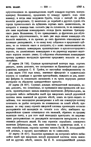 ЖУРН. КОЛЛЕГ. — 220 — 1786 г.
пріуготовляемою въ кронштадтскомъ портѣ эскадрою поручить контръ-
адмиралу Козлянийову, предписавъ ту эскадру принять подъ свою
команду, и когда оная вооружена будетъ, тогда о выводѣ на рейдъ
коллегію рапортовать; 2) касательно до кораблей и другихъ судовъ отъ
города Архангельскаго къ здѣшнимъ портамъ взять назначенныхъ, на
которыхъ и команда тамъ состоитъ ужэ въ готовности, то къ командова-
нію сими кораблями командировать отсюда флота капитана бригадир-
скаго ранга Мельникова; 3) что принадлежитъ до фрегатовъ для обуче-
нія кадетъ пріуготовляемыхъ, то какъ уже надъ оными командиръ отъ
коллегіи назначенъ, й въ прочемъ до сихъ фрегатовъ относящемся на-
длежащее распоряженіе, и по оному кому слѣдовало и предписаніе сде-
лано, то по точности онаго и поступить; 4) о всемъ вышеписанномъ въ
конторы главныхъ командировъ кронштадтскаго и архангелогородскаго ч
портовъ, къ дивизіоннымъ командирамъ и къ директору морскаго кадет-
скаго корпуса послать указы; 5) слѣдуемыя объявленнымъ командирамъ
противу прежняго инструкдіи приготовя предложить коллегіи къ раз-
смотрѣнію.
17 марта (№ 738). Слушали кронштадтской конторы надъ портомъ
рапортъ, коимъ доноситъ, что построенные въ Кронштадтѣ подъ распо-
ряженіемъ адмирала С. Б Грейга, по высочайше конфирмованному въ
8 День марта 1785 года плану, каменные офицерскіе и служительскіе
корпуса со службами и другими пристройками, каждыхъ по два, канат-
ная фабрика съ пеньковымъ магазиномъ и въ трехъ корпусахъ разныя
мастерскія въ вѣдомство адмиралтейское приняты.
22 марта (№ 807). Слушавъ докладъ интендантской экспедиціи, ко-
имъ доноситъ, что сочиненные, по приказанію вице-президента сей кол-
легіи, кронштадтскаго канала инженеръ-капитаномъ Дебрюнольдомъ, на
построеніе вмѣсто имѣющейся нынѣ при ижорскомъ заводѣ деревянной
плотины вновь каменной на другомъ мѣстѣ, планъ въ трехъ видахъ со
смѣтами, тою экспециціею разсматриваны и всѣ они помянутую плотину
почитаютъ за удобно построить на показанномъ на планѣ мѣстѣ; при-
казали: по сему плану строеніе ижорской плотины производить согласно >
распоряженію той экспедиціи въ теченіи 4-хъ лѣтъ; измѣщаясь ад-
миралтейскою суммою остающеюся отъ экономій, обративъ въ продажу
наличную плиту, а для того оной экспедиціи приступить къ надлежа-
щимъ распоряженіямъ въ разсужденіи заготовности матеріаловъ и оты-
скиванія работныхъ людей. Къ сему строенію определить помянутаго
капитана Дебрюнольда, такъ какъ искусника и прожектора оной, и о
семъ опредѣляемомъ строеніи плотины взнесть Ея И. В. всеподданнѣй-
шій докладъ, и просить высочайшаго на то соизволенія.
22 марта (№ 807). Коллегіею приказали: на построеніе вмѣсто имѣю-
щейся нынѣ при ижорскомъ заводѣ деревянной плотины вновь камен-
ной на другомъ мѣстѣ, взнесть Ея И. В. всеподданнѣйшій докладъ
 