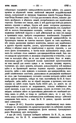 ЖУРН. КОЛЛЕГ. — 221 — 1786 г.
слѣдующаго содержанія: адмиралтействъ-коллегія имѣетъ отъ давняго
времени въ вѣдомствѣ своемъ извѣстный ижорской вододѣйствуемый
заводь, построенный по именному блаженныя памяти Государя Импера-
тора Петра Великаго указу 1719 года для пилованія лѣсовъ, выковки раз-
ныхъ желѣзныхъ и мѣдныхъ вещей, употребляемыхъ для корабельнаго
строенія. Плотина сего завода, какъ и всѣ другія при оной для разныхъ
машинъ строенія и амбары, будучи всѣ давно построены деревянные,
приходить отъ времени до времени при всевозможномъ ихъ подкрѣшге-
ній въ нестоль благонадежное состояніе, особливо плотина, яко под-
верженная извѣстной сырости и силѣ дѣйствуемой на оную отъ напору
и прониданія воды, требуетъ совершеннаго возобновленія. Содержаніе
сего завода столь есть нужно, что и по переводѣ адмиралтейства въ
Кронштадтъ таковая же конечно настоять будетъ въ томъ надобность,
ибо сверхъ распиловки знатнаго количества, каковое для корабельнаго
и другаго строенія надобно, досокъ, пріуготовляются всѣ важныя же-
лѣзныя и мѣдныя вещи къ корабельному и другому строешю, а для
всего флота починиваются, и частію вновь выковываются якоря, како-
выхъ бы особливо столь важныхъ для адмиралтейства вещей, безъ сво-
его завода ни пріуготовить съ желаемою исправностцо и точностью, а при-
томъ за выгодную дѣну, ни въ свое время получить было не можно,
неупоминая другой посторонней пользы приносимой пріуготовленіемъ
на томъ заводѣ для своихъ нуждъ и на вольную продажу кирпича,
толченіемъ изъ онаго цемента, которымъ довольствуются всѣ казенныя
здѣсь и въ Кронштадтѣ знатныя водяныя строенія. , Адмиралтейская
коллегія, имѣя о семъ нужномъ и полезномъ для адмиралтейства, заве-
деній хозяйственное попеченіе, расположила въ разсужденіи нынѣшняго
не столь уже благонадежнаго состоянія плотины построить вмѣсто оной
вновь другую каменную, слѣдуя въ томъ высочайшему Ея И. В. благо-
намѣренію, дабы имѣть все во образѣ твердомъ и прочномъ; хотя оное
строеніе по смѣтѣ стоить будетъ болѣе 90000 руб.; но денегъ на сіе
адмиралтейская коллегія не испрашиваетъ, полагая измѣщаться изъ
своей экономіи, и для того расположила строить въ теченіи 4-хъ лѣтъ,
избравъ особливое мѣсто въ пристойномъ разстоянін отъ нынѣнщей пло-
тины внизъ по рѣкѣ, не токмо по удобности онаго, но и для того,
чтобъ новая плотина безъ помѣшательства нынѣшнему заводу—дѣйствію
совершаема быть могла, о чемъ Ея Q. В. донеся, просить высочай-
шаго соизволенія. _ .
8 апрѣля (№ 881). Коллегіею приказали: опредѣленному надъ назна-
ченными къ отправленію отъ архангелогородскаго къ здѣщнимъ, портамъ
кораблями и фрегатомъ командиромъ флота капитану бригадирскаго
ранга Мельникову дать инструкцію.
3 мая (№ 1062). Слушали сообщеніе кабинета Ея И., В., въ, коемъ
объявлено, что Ея И. В. всемилостивѣйше пожаловать соизволила
 