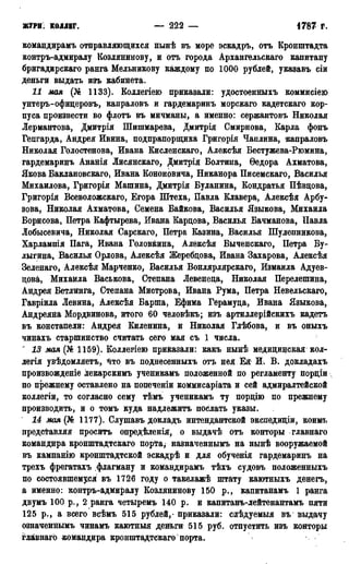 ЖУРН КОЛЛЕГ. — 222 — 1787 Г.
командирамъ отправляющихся нынѣ въ море эскадръ, отъ Кронштадта
контръ-адмиралу Козлянинову, и отъ города Архангельскаго капитану
бригадирскаго ранга Мельникову каждому по 1000 рублей, указавъ сіи
деньги выдать изъ кабинета.
И мая (№ 1133). Коллегіею приказали: удостоенныхъ коммисіею
унтеръ-офицеровъ, капраловъ и гардемаринъ морскаго кадетскаго кор-
пуса произвести во флотъ въ мичманы, а именно: сержантовъ Николая
Лермантова, Дмитрія Шишмарева, Дмитрія Смирнова, Карла фонъ
Гецгарда, Андрея Ивина, подпрапорщика Григорія Чаплина, капраловъ
Николая Голостенова, Ивана Кисленскаго, Алексѣя Бестужева-Рюмина,
гардемаринъ Ананія Лисянскаго, Дмитрія Болтина, Ѳедора Ахматова,
Якова Баклановскаго, Ивана Кононовича, Никанора Писемскаго, Василья
Михайлова, Григорія Машина, Дмитрія Буланина, Кондратья Пѣвцова,
Григорія Всеволожскаго, Егора Штеха, Павла Клавера, Алексѣя Арбу-
зова, Николая Ахматова, Семена Байкова, Василья Языкова, Михаила
Борисова, Петра Кафтырева, Ивана Кардова, Василья Бачманова, Павла
Лобысевича, Николая Сарскаго, Петра Казина, Василья Шулепникова,
Харлампія Пага, Ивана Головкина, Алёксѣя Бычѳнскаго, Петра Бу-
лыгина, Василья Орлова, Алексѣя Жеребцова, Ивана Захарова, Алексѣя
Зеленаго, Алексѣя Марченко, Василья Вонлярлярскаго, Измаила Адуев-
цова, Михаила Васькова, Степана Левенеда, Николая Перелешина,
Андрея Бетлинга, Степана Мистрова, Ивана Рума, Петра Невельскаго,
Гавріила Левина, Алексѣя Барша, Ефима Герамуда, Ивана Языкова,
Андреяна Мордвинова, итого 60 человѣкъ; изъ артиллерійскихъ кадетъ
въ констапели: Андрея Киленина, и Николая Глѣбова, и въ оныхъ
чинахъ старшинство считать сего мая съ 1 числа.
~ 13 мая (№ 1159). Коллегіею приказали: какъ нынѣ медидинская кол-
легія увѣдомляетъ, йто въ поднесенныхъ отъ нея Ея И. В. докладахъ
произвожденіе лекарскимъ ученикамъ положенной по регламенту пордіи
по прежнему оставлено на попеченіи коммисаріата и сей адмиралтейской
коллегіи, то согласно сему тѣмъ ученикамъ ту пордію по прежнему
производить, и о томъ куда надлежитъ послать указы.
14 мая (№ 1177). Слушавъ докладъ интендантской экспедиціи, коимъ
представляя проситъ опредѣленія, о выдачѣ отъ конторы главнаго
командира кронштадтскаго порта, назначеннымъ на нынѣ вооружаемой
въ кампанію кронштадтской эскадрѣ и для обученія гардемаринъ на
трехъ фрегатахъ флагману и командирамъ тѣхъ судовъ положенныхъ
по состоявшемуся въ 1726 году о такелажѣ штату каютныхъ денегъ,
а именно: контръ-адмиралу Козлянинову 150 р., капитанамъ 1 ранга
двумъ 100 р., 2 ранга четыремъ 140 р. и капитанъ-лейтенантамъ пяти
125 р., а всего всѣмъ 515 рублей,- приказали: слѣдуемыя въ выдачу
означеннымъ чинамъ каютныя деньги 515 руб. отпустить изъ конторы
глквнаго командира кронштадтскаго4 порта.
 