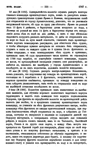 ЖУРЙ. КОЛЛЕГ, 223 — 1787 г.
20 мая (№ 1232). Адмиралтействъ-коллегія слушавъ рапортъ конторы
главнаго командира кронштадтскаго порта, коимъ съ рапортовъ коман-
дующихъ транспортными судами Кулшь и Колпица, нагружаемыми нынѣ
для отправленія къ городу Архангельскому, доноситъ, что по умноженіи
нагруженной тягости, тѣ суда въ грузу уже обстоять: Кулиш на ровный
киль 13 футъ 6 дюймовъ, и бархоутная доска коснулась до воды, а
Колтща на ровный же киль 14 футъ и бархоутная первая отъ ватеръ-
линіи доска сѣда въ водѣ на два дюйма, а какъ и еще нѣсколько
надлежитъ погрузить разныхъ матеріаловъ, то дабы по отправленіи ихъ
въ море не было въ пути какой опасности, главнымъ надъ кррнштадт-
скимъ портомъ командиромъ разсуждено, для облегченія тѣхъ судовъ,
и чтобы нѣкоторые нужные матеріалы не остались безъ отправленія,
сгрузить и снять съ каждаго судна по 9 пушекъ 24-хъ фунтовыхъ со
всѣми снарядами, о чемъ командующимъ тѣхъ судовъ и приказано,
приказали: какъ тѣ суда предписаннаго числа пушекъ на строющіеся
къ 1788 году корабли, по усмотрѣнію главнаго командира, поднять
не могли, то артиллерійской экспедиціи учинить свое разсмотрѣніе, не
имѣется ли, таковыхъ же калибровъ у города Архангельскаго и не
послѣдуетъ ли въ нихъ недостатка, доложить коллегіи немедленно.
25 мая (№ 1256). Слушавъ рапортъ контръ-адмирала Козлянинова,
коимъ доноситъ, что порученная ему эскадра въ кронштадтскомъ портѣ,
состоящая въ 5 корабляхъ и 2 фрегатахъ, вооруженіемъ кончена, и
морскою провизіею снабжается, приказали: ту эскадру немедленно въ
чемъ слѣдуетъ укомплектовать, такъ чтобъ въ отправленіи оной въ море
ни малѣйшей остановки послѣдовать не могло.
3 іюня (№1386). Коллегіею приказали: какъ назначенные въ нынѣш-
нюю кампанію, для обученія морскаго шляхетнаго кадетскаго корпуса
гардемаринъ и кадетъ подъ командою того корпуса подполковника
Ѳедорова, три фрегата по опредѣленію коллегіи на кронштадтскій рейдъ
вывесть уже велѣно, то и предписать главному кронштадтскаго порта
командиру, по учиненіи на тѣхъ фрегатахъ депутатскаго смотра, велѣть
командиру тѣхъ фрегатовъ не ожидая приготовляемой эскадры, при пер-
вомъ благополучномъ вѣтрѣ отправиться въ море, и слѣдовать до Гот-
ланда, поступая въ экзерциціи и эволюіци по соДержанію данной ему
Ѳедорову инструкции, а возвращаясь оттуда заходить для показанія
рейдовъ и входовъ своихъ гаваней, какъ то въ Тагелахтъ, Балтійскій
портъ, Ревель и въ другіе свои порты, а между тѣмъ могутъ воз-
вращаться къ Красной горкѣ для экзерциціи, дѣлая оную по силѣ мор-
скаго устава и по искуству флотскаго начальника, а притомъ и по
наставленію, относящемуся собственно До обученія гардемаринъ и ка-
детъ, какое отъ корпуса директора дано будетъ. А поелику сіи поручен-
ные ему Ѳедорову фрегаты коллегіею опредѣлено послать и для совер-
шеннаго опыту и узнанія ихъ преимуществу въ ходу и въ цоворотахъ,
 