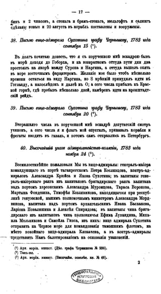 — 17 —
бинъ и 2 чиксовъ, а стеньга и брамъ-стеньга, эвельгофтъ и салингъ
сдѣланы новые и 20 августа въ корабль поставлены и вооружены.
38. Письмо вице-адмирала Сухотина графу Чернышеву, 1783 года
сентября 15 (!).
Въ долгъ почитаю донесть, что я съ порученною мнѣ эскадрою бывъ
въ морѣ доходя до Гоборха, и на возвратномъ оттуда пути дни два
простоялъ на якорѣ между Суропа и Наргина, а оттуда вышелъ опять
въ море восточнымъ фарвдтеромъ. Желаніе мое было чтобъ нѣсколько
времени остаться на виду Наргина, но S крѣпкій принудилъ идти къ
Гогланду, а напослѣдокъ и далеѣ къ О; а сего числа прибывъ къ Крас-
ной горкѣ, гдѣ пробывъ нѣсколько дней, намѣренъ идти на кронштадт-
скій рѳйдъ.
39. Письмо вице-адмирала Оухотгта графу Чернышеву, 1783 года
сентября 20 (*).
Вчерашняго числа въ порученной мнѣ эскадрѣ депутатскій смотръ
учиненъ, а сего числа я и флагъ мой спустилъ, приказалъ корабли и
фрегаты вводить въ гавань, и потомъ аамъ отправлюсь въ Петербурга
40. Высочайшгй указз адмирттейсгШ-колтщ 1783 года
ноября 24 (3).
Всемилостивѣйше пожаловали Мы въ вице-адмиралы: генералъ-маіора
командующаго въ портѣ таганрогскомъ Петра Косливцова, контръ-ад-
мираловъ Александра Крюйса и Якова Сухотина; въ капитаны генѳ-
ралъ-маіорскаго ранга изъ капитановъ бригадирскаго ранга капитана
надъ портомъ херсонскимъ Александра Муромцова, Тараса Воронова,.
Мартына Фондезина, Тимофѣя Козлянинова, находящагося при респуб-
лик генуэзской, нашимь полномочнымъ министромъ Александра Морд-
винова, капитана надъ портомъ архангельскимъ Ивана Баскакова,
Ларіона Повалипшна и Алексѣя Спиридова; въ капитаны чина брига-
дирскаго изъ капитановъ чищ полковничья Ефим* Лупандина, Миха-
ила Мельникова и Самойла Гипса, изъ нихъ: вице адмирала Сухотина
отправить на Черное мо$е для командованія тамошнимъ флотомъ, на
мѣсто покойнаго вице-адмирала Клокачева, а въ контръ-адмиралы
— - представить Намъ балотированіемъ на основаши узаконеній.
I
(') Арх. морск. минист. (Дѣл. графа Чернышева № 236).
(2) Тамъ-же. _
(3) Арх. морск. минист. (Высочайш. повелѣн. кн. % 46).
2
 
