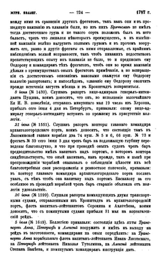 ЖУРИ. КОЛЛЕГ. 1787 г.
между ними въ сравненій другихъ фрегатовъ, такъ какъ они и въ про-
шедшую кампанію въ плаваніи были, но изъ нихъ Брячиславъ не имѣлъ
тогда достаточна™ груза й не такого сорта положенъ былъ въ него
баластъ, чрезъ что лишался нѣкоторыхъ преимуществъ, а къ нынѣш-
ней кампаніи велѣно нагрузить пОлнымъ грузомъ и въ прочемъ воору-
жить его, равно и другіе фрегаты съ ними отправляемые, съ крайнимъ
наблюденіемъ всякой исправности, такъ чтобъ никакихъ недостатковъ
препятствующихъ опыту ихъ плаванія не было, то и предписать ему
Ѳедорову и командирамъ тѣхъ фрегатовъ, чтобъ они во время кампаніи
дѣлали о преимуществахъ оныхъ фрегатовъ примѣчанія, а по возвраще-
ніи съ достаточнымъ описаніемъ каковыми окажутся ему Ѳедорову
коллегію рапортовать; и напослѣдокъ, илаваніе ему Ѳедорову окончить
прежде истеченія августа мѣсяца и въ Кронштадта возвратиться.
8 гюня (№ 1430). Слушавъ рапортъ вице-адмирала генералъ-интен-
данта Пущина, коимъ доноситъ, что онъ, во исполненіе высочайшаго
Ея И. В. повелѣнія, отправясь минувшаго мая 19 числа изъ Херсона,
прибылъ сего іюня 4 дня въ Петербургъ, приказали: оному вице-ад-
миралу генералъ-интенданту вступить по прежнему въ присутствіе кол-
легіи.
21 гюня (№ 1551). Слушавъ рапортъ конторы главнаго командира
архангелогорОдскаго порта, коимѣ доносить, что состоящіе тамъ въ
Лапоминской гайани корабли два 74 пуш. № 5 и 6, 66 пуш. № 73 и
фрегатъ № 39 сего іюня 3 дня чрезъ баръ на подлежащую глубину пере-
ведены благополучно, й что при проводкѣ оныхъ судовъ чрезъ баръ
предводительство имѣлъ капитанъ надъ портомъ, о которомъ контора
свидѣтельствуетъ, что оный капитанъ, какъ прежде, такъ и нынѣ при
препровожденіи 'Кораблей оказывалъ о соблюденіи дѣлости ихъ всѣ
благопотребныя свои распоряженія и ревностное попеченіе, приказали:
въ контору главнаго командира архангелогородскаго порта послать
указъ, съ тѣмъ чтобъ она капитану надъ портомъ Баскакову за его
особливое въ проводкѣ кораблей чрезъ баръ стараніе объявила отъ кол-
легий удовольствіе.
26 гюня (№ 1599). Слушали рапорты командующихъ двумя транспорт-
ными судами, отправленными изъ Кронштадта въ архангелогородскій
порта, флота капитанъ-лейтенантовъ Сорокина и Аклёчѣева, коими
доносятъ, что съ помянутыми судами прибыли 31 мая на Копенгаген-
скій рейдъ.
5 гюля (№ 1619). Коллегіею приказали: состоящія здѣсь яхты Транс-
портъ Анна, Петерюфъ и Алексѣй вооружить й имѣть къ выходу на
рейдъ въ заготовности, командирами на оныя определить: на Транс-
портъ Анна корабельнаго флота капитанъ-лейтенанта Ивана Лисовскаго,
на Петерюфъ лейтенанта Николая Тутолмина, на Алексѣй лейтенанта
Степана Бакѣева, и помянугымъ командирамъ инструкціи дать.
 