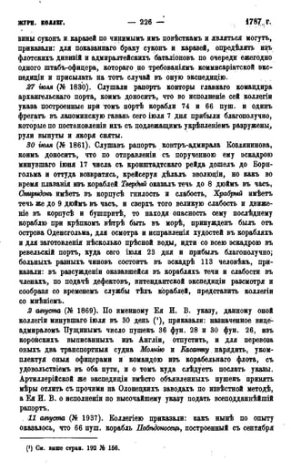ЖУРН. КОЛЛЕГ* — 226 — * 7 8 7 н г -
зины суконъ и, каразей по чинимымъ имъ повѣсткамъ и являться могутъ,
приказали: для показаннаго браку суконъ и каразей, определять изъ
флотскихъ дивизій и адмиралтейскихъ баталіоновъ по очереди ежегодно
одного штабъ-офицера, котораго по требованіямъ коммисаріатской экс-
педидіи и присылать на тотъ случай въ оную экспедицію.
27 гюля (№ 1830). Слушали рапортъ конторы главнаго командира
архангельскаго порта, коимъ доноситъ, что во исполненіе сей коллегіи
указа построенные при томъ портѣ корабли 74 и 66 пуш. и одинъ
фрегатъ въ лапоминскую гавань сего іюля 7 дня прибыли благополучно,
которые по постановленіи ихъ съ подлежащимъ укрѣпленіемъ разружены,
рули вынуты и якоря сняты.
30 гюля (№ 1861). Слушавъ рапортъ контръ-адмирала Козлянинова,
коимъ доноситъ, что по отправленіи съ порученною ему эскадрою
минувшаго іюня 17 числа съ кронштадтскаго рейда дошелъ до Борн-
гольма и оттуда возвратись, крейсеруя дѣлалъ эволюціи, но какъ во
время плаванія изъ кораблей Твердый оказалъ течь до 8 дюймъ въ часъ,
Спиридонъ имѣетъ въ корпусѣ гнилость и слабость, Храбрый имѣетъ
течь же до 9 дюймъ въ часъ, и сверхъ того великую слабость и движе-
т е въ корпусѣ и бушпритѣ, то находя опасность сему послѣднему
кораблю при крѣпкомъ вѣтрѣ быть въ морѣ, принужденъ былъ отъ
острова Оденсгольма, для осмотра и исправленія худостей въ корабляхъ
и для заготовленія нѣсколько прѣсной воды, идти со всею эскадрою въ
ревельскій портъ, куда сего іюля 23 дня и прибылъ благополучно;
больныхъ разныхъ чиновъ состоитъ въ эскадрѣ 113 человѣкъ, при-
казали: въ разсужденіи оказавшейся въ корабляхъ течи и слабости въ
членахъ, по подачѣ дефектовъ, интендантской экспедиціи разсмотря и
сообразя со временемъ службы тѣхъ кораблей, представить коллегіи
со мнѣніемъ.
2 августа (№ 1869). По именному Ея И. Б. указу, данному оной
коллегіи минувшаго іюля въ 30 день ('), приказали: назначенное вице-
адмираломъ Пущинымъ число пушекъ 36 фун. 28 и 30 фун. 26, изъ
коронскихъ выписанныхъ изъ Англіи, отпустить, и для перевоза
оныхъ два транспортныя судна Молиію и Касатку нарядить, уком-
плектуй оныя офицерами и командою изъ корабельнаго флота, съ
удовольствіемъ въ оба пути, и о томъ куда слѣдуетъ послать указы.
Артиллерійской же экспедиціи вмѣсто объявленныхъ пушекъ принять
мѣры отлить съ прочими на Олонецкихъ заводахъ по извѣстной методѣ,
а Ея И. В. о исполненіи по высочайшему указу подать всеподданнѣйшій
рапортъ.
11 августа (№ 1937). Боллегіею приказали: какъ нынѣ по опыту
оказалось, что 66 пуш. корабль Побѣдоносецъ, построенный съ сентября
(') См. выше стран. 192 № 156.
 