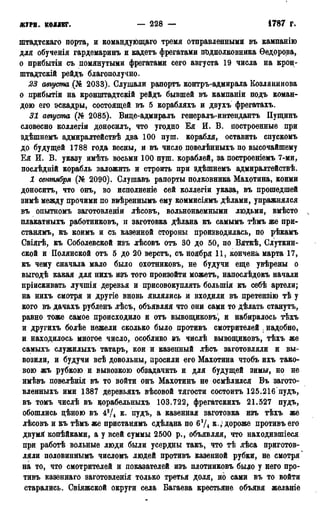 ЖУРН. КОЛЛЕГ. — 228 — 1786 г.
штадтскаго порта, н командующаго тремя отправленными въ кампанію
для обученія гардемаринъ и кадетъ фрегатами подполковника Ѳедорова,
о прибытіи съ помянутыми фрегатами сего августа 19 числа на крон-
штадтскій рейдъ благополучно.
23 августа ,(№ 2033). Слушали рапортъ контръ-адмирала Козлянинова
о прибытіи на кронштадтскій рейдъ бывшей въ кампаніи подъ коман-
дою его эскадры, состоящей въ 5 корабляхъ и двухъ фрегатахъ.
31 августа (№ 2085). Виде-адмиралъ генералъ-интендантъ Пущинъ
словесно коллегіи доносилъ, что угодно Ея И. В. построенные при
здѣшнемъ адмиралтействѣ два 100 пуш. корабля, оставить спускомъ
до будущей 1788 года весны, и въ число повелѣнныхъ по высочайшему
Ея И. В. указу имѣть восьми 100 пуш. кораблей, за построеніемъ 7-ми,
послѣдній корабль заложить и строить при здѣшнемъ адмиралтействѣ.
1 сентября (№ 2090). Слушавъ рапорты полковника Махотина, коими
доноситъ, что онъ, во исполненіе сей коллегіи указа, въ прошедшей
зимѣ между прочими по ввѣреннымъ ему коммисіямъ дѣлами, упражнялся
въ опытномъ заготовленіи лѣсовъ, вольнонаемными людьми, вмѣсто
плакатныхъ работниковъ, и заготовка дѣлана къ самымъ тѣмъ же при-
станямъ, къ коимъ и съ казенной стороны производилась, по рѣкамъ
Свіягѣ, къ Соболевской изъ лѣсовъ отъ 30 до 50, по Вяткѣ, Слуткин-
ской и Полянской отъ 5 до 20 верстъ, съ ноября 11, кончена марта 17,
къ чему сначала мало было охотниковъ, не будучи еще увѣрены о
выгодѣ какая для нихъ изъ того произойти можетъ, напослѣдокъ начали
пріискивать лучшія деревья и присовокуплять болыпія къ себѣ артели;
на нихъ смотря и другіе вновь являлись и входили въ претензію тѣ у
кого въ дачахъ рубленъ лѣсъ, объявляя что они сами то дѣлать станутъ,
равно тоже самое происходило и отъ вывощиковъ!, и набиралось тѣхъ
и другихъ болѣе нежели сколько было противъ смотрителей , надобно,
и находилось многое число, особливо въ числѣ вывощиковъ, тѣхъ же
самыхъ служилыхъ татаръ, кои и казенный лѣсъ заготовляли и вы-
возили, и будучи всѣ довольны, просили его Махотина чтобъ ихъ тако-
вою жъ рубкою и вывозкою обзадачить и для будущей зимы, но не
имѣвъ повелѣнія въ то войти онъ Махотинъ не осмѣлился Въ загото-
вленныхъ ими 1387 деревьяхъ вѣсовой тягости состоитъ 125.216 пудъ,
въ томъ числѣ въ корабельныхъ 103.722, фрегатскихъ 21.527 пудъ,
обошлись цѣною въ 43/4 К. пудъ, а казенная заготовка изъ тѣхъ же
лѣсовъ и къ тѣмъ же пристанямъ сдѣлана по 63/4 к., дороже противъ его
двумя копѣйками, а у всей суммы 2500 р., объявляя, что находившіеся
при работѣ вольные люди были усердны такъ, что тѣ лѣса приготов-
ляли половиннымъ числомъ людей противъ казенной рубки, не смотря *
на то, что смотрителей и показателей изъ плотниковъ быдо у него про-
тивъ казеннаго заготовленія только третья доля, но сами въ то войти
старались. Свіяжской округи села Багаева крестьяне объявя желаніе
 