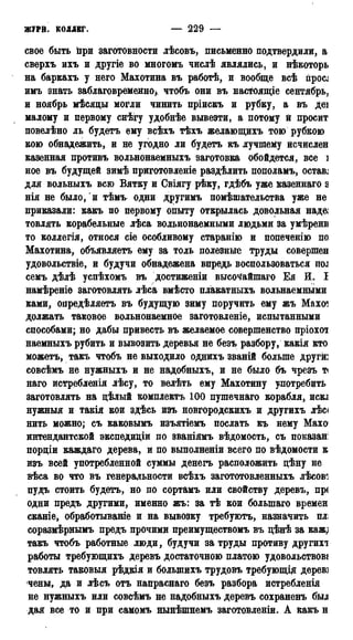 ЖУРИ. КОЛЛЕГ. — 229 — 1787
свое быть При заготовности лѣсовъ, письменно подтвердили, а
сверхъ ихъ и другіе во многомъ числѣ являлись, и нѣкоторь
на баркахъ у него Махотина въ работѣ, и вообще всѣ npocj
имъ знать заблаговременно) чтобъ они въ настоящіе сентябрь,
и ноябрь мѣсяцы могли чинить пріискъ и рубку, а въ деі
малому и первому снѣгу удобнѣе вывезти, а потому й просит
повелѣно ль будетъ ему всѣхъ тѣхъ желающихъ тою рубкою
кою обнадежить, и не угодно ли будетъ къ лучшему исчислен
казенная противъ вольнонаемныхъ заготовка обойдется, все і
ное въ будущей зимѣ приготовленіе раздѣлить пополамъ, остав;
для вольныхъ всю Вятку и Свіягу рѣку, гдѣбъ уже казеннаго з
нія не было, и тѣмъ одни другимъ помѣшательства уже не
приказали: какъ по первому опыту открылась довольная над&
товлять корабельные лѣса вольнонаемными людьми за умѣрени
то коллегія, относя сіе особливому старанію и попеченію по
Махотина, объявляетъ ему за толь полезные труды совершен
удовольствіе, и будучи обнадежена впредь воспользоваться под
семъ дѣлѣ успѣхомъ въ достижении высочайшаго Ея И. I
намѣреніе заготовлять лѣса вмѣсто плакатныхъ вольнаемными
ками, опредѣляетъ въ будущую зиму поручить ему жъ Махот
должать таковое вольнонаемное заготовленіе, испытанными
способами; но дабы привесть въ желаемое совершенство пріохот
наемныхъ рубить и вывозить деревья не безъ разбору, какія кто
можетъ, такъ чтобъ не выходило однихъ званій больше друга
совсѣмъ не нужныхъ и не надобныхъ, и не было бъ чрезъ т<
наго истребленія лѣсу, то велѣть ему Махотину употребить
заготовлять на цѣлый комплекта 100 пушечнаго корабля, искд
нужныя и такія кои здѣсь изъ новгородскихъ и другихъ лѣс<
нить можно; съ каковымъ изъятіемъ послать къ нему Махо1
интендантской экспедиціи по званіямъ вѣдомость, съ показані
порціи каждаго дерева, и по выполненіи всего по вѣдомости к
изъ всей употребленной суммы денегъ расположить дѣну не
вѣса во что въ генеральности всѣхъ загототовленныхъ лѣсові
пудъ стоить будетъ, но по сортамъ или свойству деревъ, пр<
одни предъ другими, именно жъ: за тѣ кои болыпаго времен
сканіе, обработываніе и на вывозку требуютъ, назначить плі
соразмѣрнымъ предъ прочими преимуществомъ въ цѣнѣ за кажд
такъ чтобъ работные люди, будучи за труды противу другихт
работы требующихъ деревъ достаточною платою удовольствові
товлять таковыя рѣдкія и болыиихъ трудовъ требующід дерев]
чены, да и лѣсъ отъ напраснаго безъ разбора истребленія
не нужныхъ или совсѣмъ не надобныхъ деревъ сохраненъ был
дая все то и при самомъ нынѣшнемъ заготовленіи. А какъ н
 