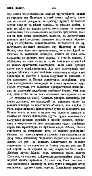ЖУРН. КОЛЛЕГ. 230 —
еще опыта вольнонаемными людьми пріуготовлять пильнь
не оставить ему Махотину и оный опытъ сдѣлать, какиа
онъ за лучшее разсудитъ, по примѣру другаго заготовлені
случай хотя не на цѣлый корабль, но сколько успѣть мс
тому жъ цѣну по мѣрамъ досокъ расположить, съ таковым
деніемъ какъ о вышеназванныхъ деревьяхъ предписано, и о с*
ніи въ свое время представить коллегіи, съ достаточнымъ
таковаго яко совершенно опытнаго заготовленія вѣдомос*
мѣру въ подобномъ вольнонаемномъ заготовленіи на бу;
заготовлять же нынѣ позволить ему Махотину по рѣка:
Вяткѣ, такъ какъ онъ представляетъ, но о послѣдней изі
снестись съ казанскою конторою, можетъ ли оная остаі
выполнить по другимъ свои наряды, и буде бъ конечно б
обойтиться въ томъ не могла, то бъ назначить по оной жі
къ какимъ пристанямъ заготовлять, дабы симъ предупр
другъ другу помѣшательства. Для сего заготовленія пот]
адмиралтейскихъ служителей безъ недостатку и надъ ними
присмотра за работою и самою вырубкою по эваніямъ ді
изъ наличныхъ въ Казани подмастерья опредѣлить, поел
буде интендантская экспедиція за нужно признаетъ другі
деньги отпускать отъ казанской адмиралтейской конторы <
имъ по настоянію надобности требовано будетъ, безъ всяі
нія, такъ чтобъ ни въ чемъ остановки послѣдовать не мс
17 сентября (№ 2256). Слушавъ рапортъ командира риа
коимъ доноситъ, что пришедшій къ рижскому порту на
гальотѣ шкиперъ на брантвахтѣ объявилъ, что видѣлъ оі
Ригу, двухъ-мачтовое транспортное судно въ Монзундѣ, кот
Вормсъ стало на мель и налито уже водою по нижнюю ш
шедшее съ онымъ шкиперомъ другое судно остановилось
выгружало морскую провизію и прочій припасъ, окромя
чему и отправлено къ тому затонувшему судну прибывшеі
портъ изъ Кронштадта съ пушками судно Лебедка, обстоя
готовности на возвратный путь, со всякимъ удовольстві<
блоками, съ гинь-лопарями и прочимъ, и на экстренные ра
диру онаго лейтенанту Чернавину выдано отъ рижскаго на
денегъ 100 руб., не достаетъ единственно къ поднятіі
водолазовъ, то не повелѣно ли будетъ послать ихъ изъ К
сей случай. А по справкѣ въ Ригу отправлено было вмѣст
Лебедкою другое Молнія, подъ командою флота капитаі
Шепинга, съ пушками следуемыми доставленіемъ чрезъ Рі
морскій флотъ; приказали: 1) хотя изъ Риги ластовое <
для вспоможенія ставшему на мель судно и выгрузки потоі
отправлено, однако сверхъ того по ближайшему разстояні
 