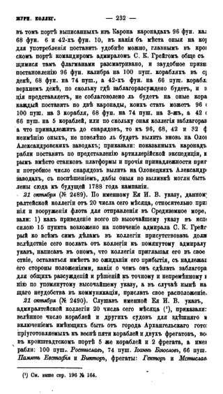 ЖУРН. КОЛЛЕГ* — 232 —
въ томъ портѣ выписанныхъ изъ Карона каронадахъ 96 фун. каі
68 фун. 6 и 42-хъ фун. 10, въ какія бъ мѣста оныя на ко]
для употребленія поставить удобнѣе можно, главнымъ въ кроі
скомъ портѣ командиромъ адмираломъ С. К. Грейгомъ обще съ
щимися тамъ флагманами разсматривано, и заудобное призн;
постановленію 96 фун. калибра на 100 пуш. корабляхъ въ с]
декѣ, 68 фун. на 74 пуш., а 42-хъ фун. на 66 пуш. корабле
верхнемъ дёкѣ, по скольку гдѣ заблагоразсуждено будетъ, и а
дія представляетъ, не соблаговолено ль будетъ на оные кора
каждый поставить по двѣ каронады, коихъ стать можетъ 96 <
100 пуш. на 3 корабля, 68 фун. на 74 пуш. на 3-жъ, а 42 <
66 пуш. на 5 кораблей, или по скольку оная коллегія заблагораз
а что принадлежите до снарядовъ, то къ 96, 68, 42 и 32 <|
неимѣнію оныхъ, не повелѣно ль будетъ вылить вновь на Олоі
Александровскихъ заводахъ; приказали: показанныхъ каронадъ
рабли поставить по представленію артиллерійской экспедиціи, в
рымъ вмѣсто станковъ платформы и прочія принадлежности приг
и потребное число снарядовъ вылить на Олонецкихъ Александр*
заводахъ, съ поспѣшеніемь, дабы оныя по выливкѣ могли быть
лены сюда къ будущей 1788 года кампаніи.
- 21 октября (№ 2489). По именному Ея И. В. указу, данном;
ралтейской коллегіи отъ 20 числа сего мѣсяда, относительно приз
нія и вооруженія флота для отправленія въ Средиземное море,
зали: 1) какъ приведете всего пЬ высочайшему указу въ ист
силою 15 пункта возложено на попѳченіе адмирала С. Ё. Грейг
рый ко всѣмъ симъ дѣламъ въ коллегіи присутствовать доля
вслѣдствіе сего послать отъ коллегіи къ помянутому адмиралу
указъ, написавъ въ ономъ, что коллегія приглашая его въ свое
ствіе, оставаться имѣетъ во ожиданіи его прибытія, съ надлежаі
его стороны положеніями, какія о чемъ онъ сдѣлать заблагора
для общихъ разсуждепій и рѣшеній къ точному и непремѣнному і
віію по упомянутому высочайшему указу, а въ случаѣ нынѣ на
щаго неудобства въ коммуникаціи, прислать свое расположеніе.
21 октября (№ 2490). Слушавъ именной Ея И. В. указъ,
адмиралтейской коллегіи 20 числа сего мѣсяда С1), приказали:
велѣнное число кораблей и другихъ судовъ для здѣшняго к
включеніемъ имѣющихъ быть отъ города Архангельскаго гото]
пріуготовляемыхъ къ веснѣ пяти кораблей и двухъ фрегатовъ, во<
въ кронштадтскомъ портѣ 5 же кораблей и 2 фрегата, а имеі
рабли: 100 пуш.ч Ростиславъ, 74 пуш. Іоаннъ Боюсловъ, 66 пущ.
Память Евстафія и Викторъ, фрегаты: Гекторь и Мстислава
(') См. выше стр. 196 Jfc 164.
 