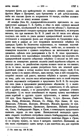 ЖУРИ. КОЛЛЕГ. — 233 — 1787 г.
галернаго флота для крейсерованія въ шхерахъ легкихъ судовъ: два
фрегата Март и Проворный, одну бригантину и двѣ дубель-шлюпки,
имѣя изъ онагржъ флота въ исправности 50 галеръ, совсѣми положен-
ными къ нимъ но штату мелкими судами.
28 октября (безъ №). Адмиралтействъ-коллегія пригласивъ въ свое
присутствіе адмирала С. К. Грейга, и обще съ нимъ. слушали именной
Ея И. В. указъ, послѣдовавшій въ 20 день сего же мѣсяда ('). Притомъ же
слушано предложеніе генералъ-прокурора князя Вяземскаго, въ которомъ
значить, что при именномъ Ея И. В. указѣ отъ 20 числа сего мѣсяда
получилъ онъ копію съ указа даннаго адмиралтейской коллегіи о прі-
уготовленіи и вооруженіи флота для отправленія въ Средиземное море,
равно какъ и разныя до сего вооруженія касающіяся свѣдѣнія отъ
адмирала Грейга Ея Величеству поднесенный, съ таковымъ высочай-
шимъ ему генералъ-прокурору повелѣніемъ, чтобъ онъ, по сношенію съ
помянутою коллегіею о суммахъ потребныхъ на заготовленія ей пред-
писанныя, сдѣлалъ свои распоряженія и Ея М. В. оныя представилъ.
Для исполненія сего высочайшаго повелѣнія потребно ему получить отъ
адмиралтейской коллегіи слѣдующія свѣдѣнія: 1) сколько на всѣ озна-
ченный въ помянутомь данномъ коллегіи указѣ надобности слѣдуетъ въ
расходъ денегъ, съ раздѣленіемъ порознь коликое число на что именно;
2) въ то число сколько должно употреблено быть изъ штатной адми-
ралтейской суммы и потому коликое число потребно сверхъ оной; 3) въ
какое время и въ какихъ мѣстахъ, какъ внутри, такъ и внѣ государства,
потребно сколько гдѣ денегъ; каковыя свѣдѣнія и просить доставить
къ нему, дабы онъ получа оныя заблаговременно могъ съ своей стороны
сдѣлать надлежащія соображенія и представить Ея И. В. По выслуша-
вши сихъ указа и предложенія разсматриваны вѣдомости: 1) о налич-
ныхъ корабляхъ и другихъ судахъ; 2) о служителяхъ; 3) объ артилле-
ріи и другихъ вещахъ, и по разсмотрѣніи оныхъ приказали учинить
слѣдующее: 1) въ число повелѣнныхъ по первому пункту высочайшаго
указа кораблей и другихъ судовъ пріуготовить, а именно: корабли
100 пуш. Трехъ Іерарховъ, Саратовъ, Чесьму, 74 пуш. Ярославь, Влади-
славь, Елену,, Мстиславъ, Всеславъ, Св. Петръ, Егръ Іоатъ; 66 пуш. _
ВышеславЬу"Родиславъ,Болеславъ, Меиеславъ, Изяславъ; фрегаты: 32 пуш.
Возмиславъ, ПодражиславЪу Премиславъ, Брячиславъ, Надеоюда Блаюпо
чгя, Слава, бомбардирскіе Перунъ, и Грот, а командировъ предоставить
написать впредь въ свое время. Интендантской экспедидіи прило-
жить стараніе поспѣшить отстройкою новыхъ бомбардирскихъ кораблей,
а между тѣмъ пріуготовлять вышеписанные наличные Перунъ и Громъ;
2) по второму пункту, въ число 8 катеровъ пакетботъ Потѣгиный9 да
изъ вновь строющи&ся одинъ катеръ и два пакетбота жъ; для перевоза
(') См. выше стр. 195 № 163.
 