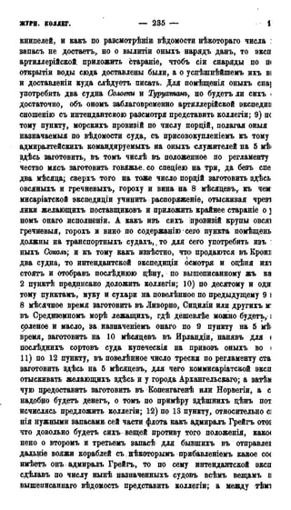 ЖУРН. кодлвг. — 235 — 1
книпелей, и какъ по разсмотрѣшиі вѣдомости нѣкотораго числа :
запасъ не достаетъ, но о вылитіи оныхъ нарядъ данъ, то эксп
артиллерійской. приложить стараніе, чтобъ сіи снаряды по п<
открытіи воды сюда доставлены были, а о успѣшнѣйшемъ ихъ ві
и доставлении куда слѣдуетъ писать. Для помѣщенія оныхъ сна]
употребить два судна Соловт и Турухтанъ, но будетъ ли сихъ <
достаточно, объ ономъ заблаговременно артиллерійской экспедии
сношенію съ интендантскою разсмотря представить коллегіи; 9) не
тому пункту, морскихъ провизій по числу пордій, полагая оныя
назначаемый по вѣдомости суда, съ присовокупленіемъ къ тому
адмирадтейскихъ командируемыхъ на оныхъ служителей на 5 мѣ<
здѣсь заготовить, въ томъ числѣ въ положенное по регламенту
чество мясъ заготовить говяжье, со саеціею на три, да безъ спе
два мѣсяца; сверхъ того на тоже число пордій заготовить здѣсь
овсяныхъ и гречневыхъ, гороху и вина на 8 мѣсяцевъ, къ чем
мисаріатской экспедиціи учинить распоряжение, отыскивая чрезі
лики желающихъ поставщиковъ и приложить крайнее стараніе о ]
номъ онаго исполненіи. А какъ изъ сихъ лровизій крупы овсяі
гречневыя, горохъ и вино по содержанію' сего пункта помѣщень
должны на транспортныхъ судахъ, ,то для сего употребить изъ :
ныхъ Соколъ; и къ тому какъ извѣстно, что продаются въ Кроні
два судна, то интендантской экспедидіи осмотря и одѣня ихі
стоятъ и отобравъ послѣднюю дѣну, по вышеписанному жъ ка
2 пунктѣ предписано доложить коллегіи; 10) по десятому и оди
тому пунктамъ, муку и сухари на повелѣнное по предыдущему 9 і
8 мѣсячное время заготовить въ Ливорно, Сидиліи или другихъ м'
въ Средиземномъ морѣ лежащихъ, гдѣ дёшевлѣе можно будетъ,;
соленое и масло, за назначеніемъ онаго по 9 пункту на 5 мѣ
время, заготовить на 10 мѣсяцевъ въ Ирландіи, нанявъ для <
послѣднихь сортовъ суда купёческія на привозъ оныхъ во <
11) цо 12 пункту, въ повелѣнное число трески по регламенту ста
заготовить здѣсь на 5 мѣсяцевъ, для чего коммисаріатской эксп
отыскивать желающихъ здѣсь и у города Архангельскаго; а затѣи
чую предоставить заготовить въ Копенгагенѣ илн Норвегіи, а с
надобно будетъ денегъ, о томъ по примѣру здѣшнихъ цѣнъ пот
исчислясь предложить коллегіи; 12) по 13 пункту, относительно С]
нія нужными запасами сей части флота какъ адмиралъ Грейгъ OTOS
что довольно будетъ сихъ вещей противу того положенія, какое
нено о второмъ и третьемъ запасѣ для бывшихъ въ отправлеі
дальше вояжи кораблей съ нѣкоторымъ прибавленіемъ какое со(
имѣетъ онъ адмиралъ Грейгъ, то по сему интендантской эксп
сдѣлавъ по числу нынѣ назначенныхъ судовъ всѣмъ вещамъ п
вышеписаннаго вѣдомость представить коллегіи; а между тѣма
 