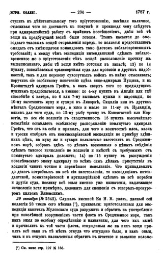 .ЖУРН. КОЛЛЕГ. — 236 — 4787 г.
ступить къ действительному того пріуготовленію, замѣняя наличное,
отыскивая чего не достанетъ къ покункѣ и производя чему слѣдуетъ
при адмиралтействѣ работу съ крайнимъ поспѣшеніемъ, дабы всѣ тѣ
вещи къ предбудущей веснѣ были готовы. Чтожъ касается до ѳжѳ-
годнаго таковыхъ вещей отправленія впредь, то коллегія предоставляетъ
ожидать отъ имѣющагося командовать тамо флотомъ заблаговременныхъ
требованій; а между тѣмъ экспедиціи интендантской сдѣлать заблаго-
временное же о пріуготовленіи тѣхъ вещей расположеніе противу жъ
вышеписаннаго, дабы тѣ вещи имѣть готовыя въ запасѣ; 13) по 14
пункту, повелѣваемыя транспортныя суда для провизіи и другихъ надоб-
ностей, такъ и для перевозу сухопутныхъ войскъ къ найму отыскивать;
поручивъ сіе особливому попеченію здѣсь вице-адмирала Пущина, и въ
Кронштадте адмирала Грейга, а какъ. сверхъ того по предыдущимъ
пунктамъ предполагается, а именно: по 4-му купить въ Англіи или где
способнѣе 4 катера, по 6 или 7-му выписать пушки и каронады, по
10-му заготовить муку и сухари въ Ливорнѣ, Сициліи или въ другихъ
мѣстахъ Средиземнаго моря, а мясо и масло по 11-му въ Ирландіи,
нанявъ для того суда, по 12-му рыбу треску въ Копенгагенѣ или Нор-
вегіи, то все сіе коллегія въ сходственность 15 пункта высочайшаго
повеленія оставляете особливому распоряженію помянутаго адмирала
Грейга, что онъ на себя и принялъ, для чего о количествѣ мяса, масла
и трески отобравъ отъ коммиссаріатской экспедиціи по примѣру здеш-
нихъ цѣнъ, на муку же и сухари полагаемые заготовить въ Средизем-
номъ морѣ, собравъ здесь по дѣламъ возможный о цѣнахъ свѣдѣнія
сдѣлать таковое исчисленіе по коллегіи и вместе съ требуемымъ отъ
помянутаго адмирала доложить; 14) по > 15 пункту въ разсужденіи
повелѣваемаго оному адмиралу по всемъ симъ дѣламъ присутствія въ
коллегіи чинить точное и перемѣнное исполненіе. Что принадлежите
до денегъ потребныхъ на всѣ сіи заготовленія, то экспедиціямъ интен-
дантской, коммисаріатской и артиллерійской сдѣлавъ на всѣ корабли
и другія суда, поелику все оныя именно уже назначены, надлежащее
исчисленіе хотя примерно, доложить для сношенія съ генералъ-прокуро-
ромъ княземъ Вяземскимъ.
29 октября (№ 2542). Слушавъ именной Ея И. В. указъ, данный сей
коллегіи 28 числа сего месяца (*), приказали: прйготовленныя для экс-
педищи капитана Муловскаго суда разружить и обратить на употребленіе
при повелѣнной вооруженіемъ части флота въ Средиземное море, такъ
какъ оныя по особому опредѣленію и назначены, для чего ихъ ныне
и причислить къ той части флота, отпущенный же на нихъ вещи при-
. нять всѣ паки въ те места откуда что отпущено было, и какъ оныя,
такъ и въ отпускъ назначенныя обратить въ штатное и запасное положе-
(!) См. выше стр. 197 № 166.
 