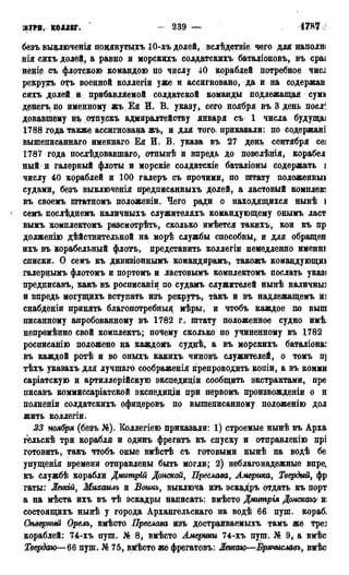 ЖУРН. КОЛЛЕГ. — 239 — 1786 г.
безъ вьщлюченія помянутыхъ Ю-хъ долей, вслѣдствіе чего для наполн<
нія снхъ долей, а равно и морскихъ солдатскйхъ батадіоновъ, въ сраі
неніе съ флотскою командою по числу 40 кораблей потребное ЧИСІ
рекрутъ отъ военной коллегіи уже и ассигновано, да и на содержан
сихъ долей и? прибавляемой солдатской команды подлежащая сумі
денегъ, по именному жъ Ея И. В. указу, сего ноября въ 3 день поел1:
довавшему въ отпускъ адмиралтейству января съ 1 числа будущаі
1788 года также ассигнована жъ, и для того- приказали: по содержат
вышеписаннаго именнаго Ея И. В. указа въ 27 день сентября се]
1787 года послѣдовавшаго, отнынѣ и впредь до повелѣнія, корабел
ный и галерный флоты и морскіе солдатскіе баталіоны содержать J
числу 40 кораблей и 100 галеръ съ прочими, по штату положенныі
судами, безъ выключенія предписанныхъ долей, а ластовый комплекс
въ своемъ штатномъ положеніи. Чего ради о находящихся нынѣ і
семъ послѣднемъ наличныхъ служителяхъ командующему онымъ ласт
вымъ комплектомъ разсмотрѣть, сколько имѣется такихъ, кои къ пр
долженію дѣйствительной на морѣ службы способны,, и для обращен
ихъ въ корабельный флотъ, представить коллегіи немедленно именні
списки. О семъ къ дивизіоннымъ командирамъ, такожъ командующш
галернымъ флотомъ и портомъ и ластовымъ комплектомъ послать указі
предписавъ, какъ въ росписаніи по судамъ служителей нынѣ наличные
и впредь могущихъ вступать изъ рекрутъ, такъ и въ надлежащемъ и]
снабденіи принять благопотребньщ мѣры, и чтобъ каждое по выш
писанному апробованному въ 1782 г. штату положенное судно имѣ.
непремѣнно свой комплекта; почему сколько по учиненному въ 1782
росписанію положено на каждомъ суднѣ, а въ морскихъ баталіона]
въ каждой ротѣ и во оныхъ какихъ чиновъ служителей, о томъ н]
тѣхъ указахъ для лучшаго соображенія препроводить копіи, а въ комми
саріатскую и артиллерійскую экснедиціи сообщить экстрактами, пре
писавъ коммиссаріатской экспедиціи при первомъ произвожденіи о н
полненіи солдатскйхъ офидеровъ по вышеписанному положенію дол
жить коллегіи.
23 ноября (безъ №). Коллегіею приказали: 1) строемые нынѣ въ Арха
гельскѣ три корабля и одинъ фрегатъ къ спуску и отправлению прі
готовить, такъ чтобъ оные вмѣстѣ съ готовыми нынѣ на водѣ бе
упущенія времени отправлены быть могли; 2) неблагонадежные вире,
къ службѣ корабли Дмитріц Донской, Преслава, Америка, Твердый, фр
гаты: Жегкій, Михаилъ и Воинъ, выключа изъ эскадръ отдать къ порт
а на мѣста ихъ въ тѣ эскадры написать: вмѣсто Дмитрія Донскагѵ и:
состоящихъ нынѣ у города Архангельскаго на водѣ 66 пуш. кораб.
Огъверный Орелъ, вмѣсто Преслава изъ достраиваемыхъ тамъ же тре]
кораблей: 74-хъ пуш. № 8, вмѣсто Америки 74-хъ пуш. № 9, а вмѣс
Твердаю—66 пуш. № 75, вйѣсто же фрегатовъ: Легкою—Брячиславъ, вмѣс
 