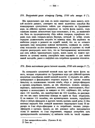178. Высочайшгй указе адмиралу Грейгу, 1788 года января 8 (').
Изъ прилагаемаго при семъ въ копіи секретнаго указа нашего, воен-
ной коллегіи даннаго, усмотрите вы какое количество повелѣли Мы
командировать сухопутныхъ войскъ для отправленія въ Средиземное
море, на дѣйствія противъ непріятеля съ частію флота нашего, подъ
главнымъ вашимъ начальстворть туда посылаемаго, и что, до назначенія
отъ Насъ къ предводительству тѣхъ войскъ генерала, опредѣленъ вто-
рымъ подъ нимъ генералъ-маіоръ Бауверъ, который со всѣмъ онымъ
отрядомъ долженствуетъ вступить въ команду вашу. Мы надѣемся на
извѣстное усердіе и ревность къ службѣ нашей, что вы не оставите
преподать сему начальйику нужныя наставленія, служащія къ успеш-
ному исполненію на него возложеннаго, и притомъ не упустите съ своей
стороны распорядить всего того, что ко благовременному заготовленію
для сихъ войскъ транспортныхъ судовъ, коихъ наемъ вы можете про-
известь по лучшему вашему усмотрѣнію какъ надежнѣе и для казны
нашей выгоднѣе, равно и снабдѣніе ихъ потребною провизіею относится.
179. Еопгя высочайшаго указа военной коллегги, 1788 года января 8 (2).
Къ составленію сухопутной военной силы при той части флота на-
шего, которая отправляется въ Средиземное море для дѣйствій противъ
непріятеля повелѣваемъ нашей военной коллегіи: 1) отрядить изъ лейбъ-
гренадерскаго и финляндскаго егерскаго корпуса по одному полному
баталіону съ положеннымъ числомъ штабъ, оберъ и унтеръ-офидеровъ
и прочихъ потребныхъ чиновъ, да изъ пѣхотныхъ полковъ невскаго,
нарвскаго, навагинскаго, рязанскаго, псковскаго, кексгольмскаго, бѣло-
зерскаго и великолудкаго съ каждаго по 200, софійскаго 300, выборг-
скаго 100 человѣкъ, изъ нашебургскаго же 600 человѣкъ, въ разсужде-
ніи что изъ онаго пятисотная команда въ армію не была отправлена;
2) на каждые 100 человѣкъ, изъ мушкатерскихъ полковъ, опредѣлить
оберъ и унтеръ-офидеровъ и другихъ чиновъ противъ одной роты; 3) Изъ
конниды нарядить безъ лошадей казанскаго кирасирскаго полку 36 ки-
расиръ съ 2-мя оберъ-офидерами и съ потребнымъ числомъ унтеръ-
офидеровъ и прочихъ чиновѣ, да изъ донскаго здѣсь находящегося
полку 25 казаковъ съ 2-мя старшинами, стараяря употребить тутъ
преимущественнее охотниковъ; 4) наблюсти чтобъ въ числѣ отряжае-
(*) Зало адмирадтеиствь-совѣта. (Рукопись № 45).
(2) Тамъ же.
 