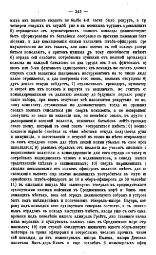 — 245 —
мыхъ изъ полковъ солдатъ не болѣе 4-й части было рекрутъ, а тр
четверти старыхъ къ службѣ уже и къ военнымъ трудамъ привыкшихі
5) отряжаемые отъ мушкатерскихъ полковъ команды долженствуют
быть сформированы въ баталіоны сообразно съ прочими полевыми бата
ліонами, и для командованія оными, назначить штабъ-офицеровъ пре
имущественно же изъ такихъ, кои сами охотно въ сей походъ употре
биться пожедаютъ, а притомъ нужныя jra> тому способности имѣюті
6). отрядъ сей снабдить потребными пупіками отъ полевой артиллерів
полагая на каждый баталіонъ по два орудія изъ 3-хъ фунтовыхъ щ
шекъ или 8-ми фунтовыхъ единороговъ; изъ командъ же своихъ должев
ствуетъ оный запастися Іпанцовымъ инструментомъ на то число люде
какое отряжается, а для построенія того вновь, полкамъ отпущены б]
дутъ деньги откуда слѣдуетъ, 7) отряженныхъ гренадеръ, мушкатер
и егерей изъ ихъ полковъ и корпуса не выключать, но считатъ оі
командированными въ дальнюю посылку до будущаго перваго рекруг
скаго набора, при коемъ отлучные всѣ наполнятся рекрутами по HOJ
ному комплекту, отряженные же долженствуютъ тогда въ прежних
своихъ полкахъ счисляться уже сверхъ комплекта, а по возвращені
поступить во оные на вакансіи или, по неимѣнію оныхъ, въ другіе в
распоряженію военной коллегіи, исключая баталіона лейбъ-гренаде]
скаго полку, который въ свой полкъ возвратиться имѣетъ; 8) военно
коллегіи заранѣе снестися съ тѣми мѣстами откуда получается ружі
и аммунидія, о заготовленіи и отпускѣ въ полки на мѣсто отправление
съ симъ отрядомъ вновь для тѣхъ людей коими убылые въ своё врем
наполнятся;' 9) равнымъ образомъ отъ коллегіи же учинить сношеніе с
медицинскою коллегіею о командировали для сего отряда по числу еі
потребныхъ меДицинскихъ чингівъ и медикаменТовъ, а синоду нашем
представленіе сдѣлать о священниках^; 10) сверхъ наряженныхъ с
людьми посылаемыми отъ полковъ офицеровъ коллегія имѣетъ для се
экспедиціи вызвать еще охотно желающихъ употребиться въ оную из
армейскихъ штабъ-офицеровъ до К) й оберъ-офицеровъ до 30 человѣкі
11) въ ожиданіи покуда Мы наименуемъ генерала къ предводительсті
сухопутными нашими войсками въ Средиземномъ морѣ и близь онаі
лежащихъ мѣстахъ, весь сей отрядъ долженствуетъ собранъ и устроев
быть подъ наблюденіемъ и попеченіемъ генералъ-маіора Вауера, кот<
рому подъ командою сего сухопутнаго генерала состоять, и съ означеі
нымъ отрядомъ въ походъ выступить имѣетъ, входя уже. съ сего самаі
времени подъ повелѣніе нашего адмирала Грейга, яко главнаго начал
ника морскихъ и сухпутныхъ нашихъ силъ въ Средиземное море OTpj
жаемыхъ; 12) при отрядѣ помянутомъ назначить одного оберъ-кварти]
мейстера съ тремя офицерами и потребнымъ числомъ прочихъ чиноі
сей команды, да изъ инженерныхъ маіора Палена, маіора Деволан
капитана Ванъ-деръ-Плата и еще человѣкъ 6 инженерныхъ офиц
 