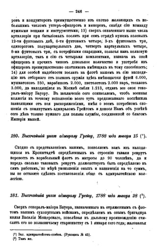 — 246 —
ровъ и кондукторовъ преимущественно изъ охотно желающихъ съ не-
болыпимъ числомъ унтеръ-офидеровъ и минеровъ, снабдя сію команду
нужными вещами и инструментами; 13) сверхъ означеннаго выше числа
артиллеріи при баталіонахъ послать при семъ отрядѣ нушекъ полевыхъ
12-ти фунтовыхъ двѣ, 6-ти фунтовыхъ четыре, 3-хъ фунтовыхъ три,
единороговъ полукартаульныхъ два, четверть картаульныхъ четыре,
8-ми фунтовыхъ три, съ потребными снарядами, полагая какъ полковую
артиллерію, такъ и сію съ четырьмя комплектами, назнача къ оной
офидеровъ и прочихъ чиновъ довольное количество и употребя изъ
офидеровъ преимущественно охотниковъ имѣющихъ къ тому способность;
14) для особой надобности послать на флотѣ нашемъ въ сію экспеди-
дію изъ отборнаго отъ полковъ оружія здѣсь имѣющагося фузей 6.000,
мушкатоновъ 350, карабиновъ 2.000, пистолетовъ 2.000 паръ, тесаковъ
3.000, да находящіяся въ Москвѣ сабли 1.213, отдавъ все оное гене-
ралъ-маіору Бауеру. Въ заключеніе сего соизволяемъ, чтобъ военная
коллегія къ точному исполненію всего тутъ предписаннаго поспѣшила
зависящими отъ нея распоряженіями, имѣя о всемъ потребномъ сно-
шенія съ помянутымъ адмираломъ Грейгомъ и донося Намъ объ успѣхѣ
сего дѣла толико нужнаго для пользы службы, соединенной со благомъ
Инперіи нашей.
180. Бысочайшій указе адмиралу Грейгу, 1788 юда января 15 (').
Сходно съ представленіемъ вашимъ, позволяемъ вамъ изъ находя-
щихся въ Кронштадтѣ опредѣленныхъ къ строенію гавани рекрутъ
перевесть въ корабельный флотъ въ матросы до 90 человѣкъ, да и
впредь сколько таковыхъ рекрутъ долженствуетъ быть определяемо къ
симъ работамъ, по мѣрѣ уменыпенія оныхъ и назначенія на то суммъ,
вы не оставите сдѣлать постановленія, обще съ адмиралтейскою кол-
легіею.
181. Высочайшгй указе адмиралу Грейгу, 1788 года января 28 (2).
Сверхъ генералъ-маіора Бауера, назначеннаго къ отряженнымъ съ фло-
томъ нашимъ сухопутнымъ войскамъ, опредѣляемъ къ онымъ бригадира
князя Василія Мещерскаго, повелѣвая къ дальнему произвожденію счи-
слять его по полковичьему старшинству съ 1 января сего года; жалованья
(!) Зал. адмиралтействъ-совѣта. (Рукоцись № 45).
(2) Тамъ же.
 